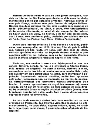 37
Hernani Andrade relata o caso de uma jovem advogada, nas-
cida no interior de São Paulo, que, desde os dois anos de idade,
manifestava pânico por soldados armados. Mostrava grande a-
mor pela França, embora seus pais fossem de origem italiana.
Nasceu com duas curiosas marcas: uma cicatriz com aspectos de
lesão "périuro-contusa", no tórax, e outra, com características
de ferimento dilacerante, ao nível do rim esquerdo. Recorda-se
de haver vivido em Vichy, na França, e de ter sido assassinada,
aos 15 anos, com um tiro no peito, desferido por soldado armado
de fuzil. (Espírito, Perispírito e Alma - Editora Pensamento.)
Outro caso interessantíssimo é o de Simone e Angelina, publi-
cado como monografia, em 1979. Simone, filha de pais brasilei-
ros, nascida em São Paulo, em 1963, com dois anos de idade,
contava episódios ocorridos na Segunda Guerra Mundial e pro-
nunciava palavras em italiano, sem as ter aprendido. Contava
que se chamava Angelina e residia no Capitólio, em Roma.
Certa vez, um menino trouxera um objeto parecido com uma
caneta- tinteiro, achado na rua, e o entregara a Alfonsa Dinari,
mãe adotiva de Angelina. Ao abrir a caneta, detonou a mina,
causando a morte dos três. A caneta era uma bomba disfarçada,
das que haviam sido distribuídas na Itália, para aterrorizar a po-
pulação. Dispensando maiores detalhes, muito bem apurados
pelo autor, interessam-nos, no momento, as marcas de nascen-
ça, correspondentes aos ferimentos mortais provocados pela
bomba. A menor apresentava as seguintes marcas: a) marca
ovalada, de 43 por 20 milímetros, no lado externo da coxa direi-
ta; b) depressão óssea na região occipital do crânio (nuca), lem-
brando um osso furado e deprimido. Com o correr dos anos, essa
depressão óssea foi diminuindo.
As marcas de nascença destes dois casos resultariam de uma
gravação no Perispírito dos traumas violentos causados na últi-
ma encarnação, no corpo físico, expressando-se, agora, no nasci-
turo, cujo corpo, como vimos, é plasmado sob a influência do Pe-
rispírito.
 