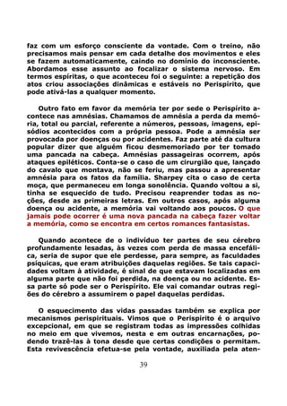 39
faz com um esforço consciente da vontade. Com o treino, não
precisamos mais pensar em cada detalhe dos movimentos e eles
se fazem automaticamente, caindo no domínio do inconsciente.
Abordamos esse assunto ao focalizar o sistema nervoso. Em
termos espíritas, o que aconteceu foi o seguinte: a repetição dos
atos criou associações dinâmicas e estáveis no Perispírito, que
pode ativá-las a qualquer momento.
Outro fato em favor da memória ter por sede o Perispírito a-
contece nas amnésias. Chamamos de amnésia a perda da memó-
ria, total ou parcial, referente a números, pessoas, imagens, epi-
sódios acontecidos com a própria pessoa. Pode a amnésia ser
provocada por doenças ou por acidentes. Faz parte até da cultura
popular dizer que alguém ficou desmemoriado por ter tomado
uma pancada na cabeça. Amnésias passageiras ocorrem, após
ataques epiléticos. Conta-se o caso de um cirurgião que, lançado
do cavalo que montava, não se feriu, mas passou a apresentar
amnésia para os fatos da família. Sharpey cita o caso de certa
moça, que permaneceu em longa sonolência. Quando voltou a si,
tinha se esquecido de tudo. Precisou reaprender todas as no-
ções, desde as primeiras letras. Em outros casos, após alguma
doença ou acidente, a memória vai voltando aos poucos. O que
jamais pode ocorrer é uma nova pancada na cabeça fazer voltar
a memória, como se encontra em certos romances fantasistas.
Quando acontece de o indivíduo ter partes de seu cérebro
profundamente lesadas, às vezes com perda de massa encefáli-
ca, seria de supor que ele perdesse, para sempre, as faculdades
psíquicas, que eram atribuições daquelas regiões. Se tais capaci-
dades voltam à atividade, é sinal de que estavam localizadas em
alguma parte que não foi perdida, na doença ou no acidente. Es-
sa parte só pode ser o Perispírito. Ele vai comandar outras regi-
ões do cérebro a assumirem o papel daquelas perdidas.
O esquecimento das vidas passadas também se explica por
mecanismos perispirituais. Vimos que o Perispírito é o arquivo
excepcional, em que se registram todas as impressões colhidas
no meio em que vivemos, nesta e em outras encarnações, po-
dendo trazê-las à tona desde que certas condições o permitam.
Esta revivescência efetua-se pela vontade, auxiliada pela aten-
 