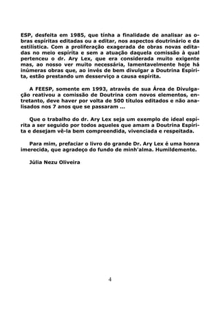 4
ESP, desfeita em 1985, que tínha a finalidade de analisar as o-
bras espíritas editadas ou a editar, nos aspectos doutrinário e da
estilística. Com a proliferação exagerada de obras novas edita-
das no meio espíríta e sem a atuação daquela comissão à qual
pertenceu o dr. Ary Lex, que era considerada muito exigente
mas, ao nosso ver muito necessária, lamentavelmente hoje há
inúmeras obras que, ao invés de bem divulgar a Doutrina Espíri-
ta, estão prestando um desserviço a causa espírita.
A FEESP, somente em 1993, através de sua Área de Divulga-
ção reativou a comissão de Doutrina com novos elementos, en-
tretanto, deve haver por volta de 500 títulos editados e não ana-
lisados nos 7 anos que se passaram ...
Que o trabalho do dr. Ary Lex seja um exemplo de ideal espí-
rita a ser seguido por todos aqueles que amam a Doutrina Espíri-
ta e desejam vê-la bem compreendida, vivenciada e respeitada.
Para mim, prefaciar o livro do grande Dr. Ary Lex é uma honra
imerecida, que agradeço do fundo de minh'alma. Humildemente.
Júlia Nezu Oliveira
 