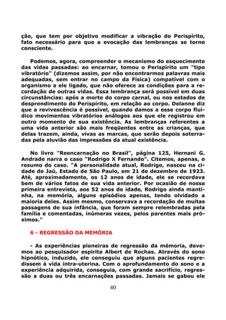 40
ção, que tem por objetivo modificar a vibração do Perispírito,
fato necessário para que a evocação das lembranças se torne
consciente.
Podemos, agora, compreender o mecanismo do esquecimento
das vidas passadas: ao encarnar, tomou o Perispírito um "tipo
vibratório" (dizemos assim, por não encontrarmos palavras mais
adequadas, sem entrar no campo da Física) compatível com o
organismo a ele ligado, que não oferece as condições para a re-
cordação de outras vidas. Essa lembrança será possível em duas
circunstâncias: após a morte do corpo carnal, ou nos estados de
desprendimento do Perispírito, em relação ao corpo. Delanne diz
que a revivescência é possível, quando damos a esse corpo fluí-
dico movimentos vibratórios análogos aos que ele registrou em
outro momento de sua existência. As lembranças referentes a
uma vida anterior são mais freqüentes entre as crianças, que
delas trazem, ainda, vivas as marcas, que serão depois soterra-
das pela aluvião das impressões da atual existência.
No livro "Reencarnação no Brasil", página 125, Hernani G.
Andrade narra o caso "Rodrigo X Fernando". Citemos, apenas, o
resumo do caso. "A personalidade atual, Rodrigo, nasceu na ci-
dade de Jaú, Estado de São Paulo, em 21 de dezembro de 1923.
Até, aproximadamente, os 12 anos de idade, ele se recordava
bem de vários fatos de sua vida anterior. Por ocasião de nossa
primeira entrevista, aos 52 anos de idade, Rodrigo ainda manti-
nha, na memória, alguns episódios apenas, tendo olvidado a
maioria deles. Assim mesmo, conservava a recordação de muitas
passagens de sua infância, que foram sempre relembradas pela
família e comentadas, inúmeras vezes, pelos parentes mais pró-
ximos."
6 - REGRESSÃO DA MEMÓRIA
- As experiências pioneiras de regressão da mémoria, deve-
mos ao pesquisador espirita Albert de Rochas. Através do sono
hipnótico, induzido, ele conseguiu que alguns pacientes regre-
dissem à vida intra-uterina. Com o aprofundamento do sono e a
experiência adquirida, conseguia, com grande sacrifício, regres-
são a duas ou três encarnações passadas. Jamais se gabou ele
 