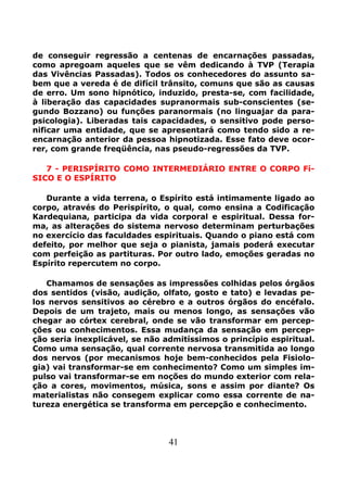 41
de conseguir regressão a centenas de encarnações passadas,
como apregoam aqueles que se vêm dedicando à TVP (Terapia
das Vivências Passadas). Todos os conhecedores do assunto sa-
bem que a vereda é de difícil trânsito, comuns que são as causas
de erro. Um sono hipnótico, induzido, presta-se, com facilidade,
à liberação das capacidades supranormais sub-conscientes (se-
gundo Bozzano) ou funções paranormais (no linguajar da para-
psicologia). Liberadas tais capacidades, o sensitivo pode perso-
nificar uma entidade, que se apresentará como tendo sido a re-
encarnação anterior da pessoa hipnotizada. Esse fato deve ocor-
rer, com grande freqüência, nas pseudo-regressões da TVP.
7 - PERISPÍRITO COMO INTERMEDIÁRIO ENTRE O CORPO Fí-
SICO E O ESPÍRITO
Durante a vida terrena, o Espírito está intimamente ligado ao
corpo, através do Perispírito, o qual, como ensina a Codificação
Kardequiana, participa da vida corporal e espiritual. Dessa for-
ma, as alterações do sistema nervoso determinam perturbações
no exercício das faculdades espirituais. Quando o piano está com
defeito, por melhor que seja o pianista, jamais poderá executar
com perfeição as partituras. Por outro lado, emoções geradas no
Espírito repercutem no corpo.
Chamamos de sensações as impressões colhidas pelos órgãos
dos sentidos (visão, audição, olfato, gosto e tato) e levadas pe-
los nervos sensitivos ao cérebro e a outros órgãos do encéfalo.
Depois de um trajeto, mais ou menos longo, as sensações vão
chegar ao córtex cerebral, onde se vão transformar em percep-
ções ou conhecimentos. Essa mudança da sensação em percep-
ção seria inexplicável, se não admitíssimos o princípio espiritual.
Como uma sensação, qual corrente nervosa transmitida ao longo
dos nervos (por mecanismos hoje bem-conhecidos pela Fisiolo-
gia) vai transformar-se em conhecimento? Como um simples im-
pulso vai transformar-se em noções do mundo exterior com rela-
ção a cores, movimentos, música, sons e assim por diante? Os
materialistas não consegem explicar como essa corrente de na-
tureza energética se transforma em percepção e conhecimento.
 