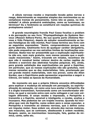 42
A célula nervosa recebe a impressão levada pelos nervos e
reage, determinando as respostas simples dos movimentos ou as
complexas tramas do pensamento. Como isto se passa, na inti-
midade? A célula produzirá ondulações, como as luminosas, ou
térmicas? Ou o fenômeno se constituirá em reações químicas do
protoplasma celular?
O grande neurologista francês Paul Cossa focaliza o problem
a da percepção no seu livro "Physiopathologie du Systeme Ner-
veux (Masson Editora-Paris). Na sua quarta parte (Sistema Ner-
voso e Vida Psiquica), depois de estudar exaustivamente as ba-
ses fisiológicas da vida mental, Paul Cossa termina seu livro com
as seguintes expressões: "Assim, compreendemos porque sua
parte abstrata, totalmente livre de qualquer caráter obrigatório,
não pode enquadrar-se nos estreitos limites de localizações ana-
tômicas. Basta-nos ter pressentido que a explicação espiritualis-
ta não era, nem mais gratuita, nem menos sensata que a expli-
cação mecanicista." Assim, trocando em miúdos, reconhece ele
que não é razoável tentar colocar dentro de certas regiões do
cérebro o exercício das abstratas funções psíquicas. Diz, ainda,
para grande satisfação dos espiritualistas em geral e Espiritas,
em particular, que as nossas explicações não são gratuitas, nem
menos sensatas que as dos materialistas. Isto, proclamado por
um grande mestre materialista, vem nos provar, como diz Allan
Kardec, que o Espiritismo pode apresentar argumentos e seguir a
Ciência, em todas as épocas da Humanidade.
No momento em que a própria Ciência encontra dificuldades
para explicar a mudança da sensação em percepção, ou espiritu-
alização da sensação, cai como uma luva aceitar o Perispírito. Ele
é o órgão transmissor, funcionando como um transformador elé-
trico, no qual a corrente entra com certa voltagem e sai com vol-
tagem diferente. O corpo recebe a impressão, o Perispírito a
transmite e o Espírito, sensível e inteligente, a recebe, analisa e
incorpora. Mas podemos ter um trajeto inverso. Quando há inici-
ativa que vem do Espírito, como ordem para o corpo executar, o
Perispírito a transmite ao sistema nervoso, que a define como
um impulso motor. Essa ordem vai, através dos nervos motores,
aos músculos, que se contraem, obedecendo à ordem recebida.
Surgem, assim, os movimentos: locomoção, fala, gestos da mi-
mica, canto, salto etc.
 