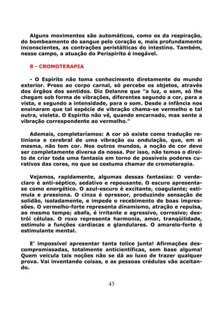 43
Alguns movimentos são automáticos, como os da respiração,
do bombeamento do sangue pelo coração e, mais profundamente
inconscientes, as contrações peristálticas do intestino. Também,
nesse campo, a atuação do Perispírito é inegável.
8 - CROMOTERAPIA
- O Espírito não toma conhecimento diretamente do mundo
exterior. Preso ao corpo carnal, só percebe os objetos, através
dos órgãos dos sentidos. Diz Delanne que "a luz, o som, só lhe
chegam sob forma de vibrações, diferentes segundo a cor, para a
vista, e segundo a intensidade, para o som. Desde a infância nos
ensinaram que tal espécie de vibração chama-se vermelho e tal
outra, violeta. O Espírito não vê, quando encarnado, mas sente a
vibração correspondente ao vermelho."
Ademais, completaríamos: A cor só existe como tradução re-
tiniana e cerebral de uma vibração ou ondulação, que, em si
mesma, não tem cor. Nos outros mundos, a noção de cor deve
ser completamente diversa da nossa. Por isso, não temos o direi-
to de criar toda uma fantasia em torno de possíveis poderes cu-
rativos das cores, no que se costuma chamar de cromoterapia.
Vejamos, rapidamente, algumas dessas fantasias: O verde-
claro é anti-séptico, sedativo e repousante. O escuro apresenta-
se como energético. O azul-escuro é excitante, coagulante; esti-
mula e pressiona. O cinza é opressor, produzindo sensação de
solidão, isoladamente, e impede o recebimento de boas impres-
sões. O vermelho-forte representa dinamismo, atração e repulsa,
ao mesmo tempo; abafa, é irritante e agressivo, corrosivo; des-
trói células. O roxo representa harmonia, amor, tranqüilidade,
estímulo a funções cardíacas e glandulares. O amarelo-forte é
estimulante mental.
E' impossível apresentar tanta tolice junta! Afirmações des-
compromissadas, totalmente anticientíficas, sem base alguma!
Quem veicula tais noções não se dá ao luxo de trazer qualquer
prova. Vai inventando coisas, e as pessoas crédulas vão aceitan-
do.
 