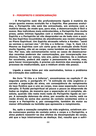 44
9 - PERISPíRITO E DESENCARNAÇÃO
- O Perispírito está tão profundamente ligado à matéria do
corpo quanto menos evoluído for o Espírito. Nas pessoas evoluí-
das, o Perispírito não está tão entranhado, em sintonia com a
matéria densa, de modo que, para elas, a desencarnação é fácil e
suave. Nos indivíduos mais embrutecidos, o Perispírito fica muito
preso, pelas íntimas ligações com a matéria. Nessas pessoas, o
Espírito e o Perispírito só vão desprender-se de todo com o auxí-
lio dos Espíritos incumbidos do atendimento aos recém-chegados
ao Plano Espiritual. Um Espírito atrasado referia a Kardec: "senti
os vermes a corroer-me." (O Céu e o Inferno - Cap. V, item 13.)
Mesmo os Espíritos com um certo grau de evolução ainda ficam
muito ligados, não só ao corpo, como também ao ambiente fami-
liar. Por isso, são extremamente raros os casos de desencarna-
dos recentes poderem dar comunicações, por incorporação me-
diúnica. Podem ser vistos, isto sim, pelos videntes. Se o médium
for excelente, poderá até captar o pensamento do morto, mas,
para haver incorporação, é preciso um domínio das energias e do
processo da mediunidade, que o médium ainda não possui.
Ligado a esses fatos por nós assinalados, temos o problema
da cremação dos cadáveres.
No livro "O Céu e o Inferno", encontramos no capítulo l° da
segunda parte, e parágrafo 4°: "A extinção da vida orgânica a-
carreta a separação da alma, em conseqüência do rompimento
do laço fluídico que a une ao corpo, mas essa separação nunca é
abrupta. O fluido perispiritual só pouco a pouco se desprende de
todos os órgãos, de maneira que a separação só é completa, ab-
soluta, quando não resta mais nada do Perispirito ligado ao cor-
po. A sensação dolorosa da alma, por ocasião da morte, está na
razão direta da soma dos pontos de contato existentes entre o
corpo e o Perispírito e, por conseguinte, também da maior ou
menor dificuldade ou lentidão que apresenta o rompimento.
Se, após a cessação completa da vida orgânica, existirem ain-
da numerosos pontos de contato entre o corpo e o Perispírito, a
alma poderá ressentir-se dos efeitos da decomposição do corpo,
até que o laço inteiramente se desfaça. Daí, resulta que o sofri-
 