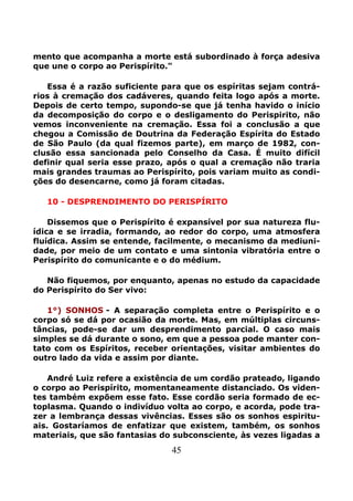 45
mento que acompanha a morte está subordinado à força adesiva
que une o corpo ao Perispírito."
Essa é a razão suficiente para que os espíritas sejam contrá-
rios à cremação dos cadáveres, quando feita logo após a morte.
Depois de certo tempo, supondo-se que já tenha havido o início
da decomposição do corpo e o desligamento do Perispirito, não
vemos inconveniente na cremação. Essa foi a conclusão a que
chegou a Comissão de Doutrina da Federação Espírita do Estado
de São Paulo (da qual fizemos parte), em março de 1982, con-
clusão essa sancionada pelo Conselho da Casa. É muito difícil
definir qual seria esse prazo, após o qual a cremação não traria
mais grandes traumas ao Perispírito, pois variam muito as condi-
ções do desencarne, como já foram citadas.
10 - DESPRENDIMENTO DO PERISPÍRITO
Dissemos que o Perispírito é expansível por sua natureza flu-
ídica e se irradia, formando, ao redor do corpo, uma atmosfera
fluídica. Assim se entende, facilmente, o mecanismo da mediuni-
dade, por meio de um contato e uma sintonia vibratória entre o
Perispírito do comunicante e o do médium.
Não fiquemos, por enquanto, apenas no estudo da capacidade
do Perispírito do Ser vivo:
1°) SONHOS - A separação completa entre o Perispírito e o
corpo só se dá por ocasião da morte. Mas, em múltiplas circuns-
tâncias, pode-se dar um desprendimento parcial. O caso mais
simples se dá durante o sono, em que a pessoa pode manter con-
tato com os Espíritos, receber orientações, visitar ambientes do
outro lado da vida e assim por diante.
André Luiz refere a existência de um cordão prateado, ligando
o corpo ao Perispírito, momentaneamente distanciado. Os viden-
tes também expõem esse fato. Esse cordão seria formado de ec-
toplasma. Quando o indivíduo volta ao corpo, e acorda, pode tra-
zer a lembrança dessas vivências. Esses são os sonhos espiritu-
ais. Gostaríamos de enfatizar que existem, também, os sonhos
materiais, que são fantasias do subconsciente, às vezes ligadas a
 