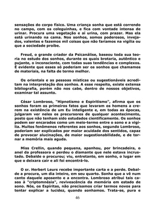 46
sensações do corpo físico. Uma criança sonha que está correndo
no campo, com os coleguinhas, e fica com vontade intensa de
urinar. Procura uma vegetação e aí urina, com prazer. Mas ela
está urinando na cama. Nos sonhos, somos poderosos, inveja-
dos, valentes e fazemos mil coisas que não faríamos na vigília ou
que a sociedade proíbe.
Freud, o grande criador da Psicanálise, baseou toda sua teo-
ria no estudo dos sonhos, durante os quais brotaria, autêntico e
pujante, o inconsciente, com todas suas tendências e complexos.
É evidente que esses só poderiam ser os sonhos que chamamos
de materiais, na falta de termo melhor.
Os orientais e as pessoas místicas ou sugestionáveis acredi-
tam na interpretação dos sonhos. A esse respeito, existe extensa
bibliografia, porém não nos cabe, dentro de nossos objetivos,
examinar tal assunto.
César Lombroso, "Hipnotismo e Espiritismo", afirma que os
sonhos foram os primeiros fatos que levaram os homens a cre-
rem na existência de um Eu inteligente e, em todas as épocas,
julgaram ver neles os precursores de qualquer acontecimento,
posto que não tenham sido estudados cientificamente. Os sonhos
podem ser encarados como um meio-termo entre o sono e a vigí-
lia. Muitos fenômenos referentes aos sonhos, segundo Lombroso,
poderiam ser explicados por maior acuidade dos sentidos, capaz
de provocar alucinações, de maior sugestionabilidade, e de tor-
nar a memória mais aguda.
Miss Crellin, quando pequena, apanhou, por brincadeira, o
anel da professora e perdeu o diamante que nele estava incrus-
tado. Debalde o procurou; viu, entretanto, em sonho, o lugar em
que o deixara cair e ali foi encontrá-lo.
O sr. Herbert Leurs recebe importante carta e a perde. Debal-
de a procura, um dia inteiro, em seu quarto. Sonha que a vê num
canto daquele aposento e a encontra. Lombroso atribui tais ca-
sos à "criptomnésia", revivescência da memória em estado de
sono. Nós, os Espíritas, não precisamos criar termos novos para
tentar explicar a lucidez, quando sonhamos. Trata-se, pura e
 