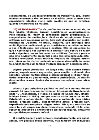 47
simplesmente, de um desprendimento do Perispírito, que, liberto
momentaneamente das amarras da matéria, pode exercer suas
capacidades latentes, muito mais amplas do que as exibidas,
quando encarcerado na matéria.
2°) DESDOBRAMENTO - Os profitentes de seitas orientais, de
tipo mágico-religiosas, buscam desdobrar-se voluntariamente.
Para consegui-lo, fazem os conhecidos jejuns prolongados, a-
companhados de meditação e técnicas de auto-hipnose. Essas
práticas, com roupagens novas, têm sido divulgadas por espiri-
tualistas do Ocidente, no Brasil, inclusive. Sua aceitação está
muito ligada à tendência do povo brasileiro em acreditar em tudo
o que é fantasioso, que cheira a mistério. Eles se esquecem de
que a Codificação nos aconselha a analisar tudo dentro da razão
mais exigente e dos conhecimentos científicos. Quando a pessoa
não está devidamente preparada e não tem uma adequada esta-
bilidade emocional, essas técnicas forçadas de viagens astrais
acarretam sérios riscos, podendo ocasionar desequilíbrios men-
tais. Conhecemos um famoso médium com quem aconteceu isto.
Alguns povos primitivos, de longa data, vêm usando certas
plantas, especialmente cogumelos, para ampliar o domínio dos
sentidos (visões multicoloridas e arrebatadoras) e liberar facul-
dades anímicas ou paranormais, como a clarividência. Os alcalói-
des contidos nessas plantas são venenosos e podem causar até a
morte.
Alberto Lyra, psiquiatra paulista de profunda cultura, desen-
carnado há poucos anos, escreveu um interessante livro denomi-
nado "O Inconsciente, a Magia e o Diabo no Século XX", (Distri-
buidora Record - 1973), em que aborda vários assuntos atuais.
Estudando a autoprojeção, relata que é conhecida com vários
nomes: projeção astral, desdobramento astral, projeção ESP,
experiência extracorpórea, viagem astral. Diz que o sensitivo se
sente fora do corpo, em plena consciência, podendo vê-lo, con-
seguindo afastar-se e encontrar-se em outros lugares, enquanto
o corpo físico permanece imóvel.
O desdobramento pode ocorrer, espontaneamente, em agoni-
zantes, em pessoas muito doentes, mas também em indivíduos
 
