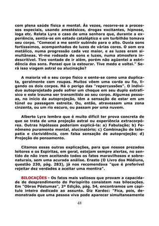 48
com plena saúde física e mental. Às vezes, recorre-se a proces-
sos especiais, usando anestésicos, drogas excitantes, hipnose,
ioga etc. Relata Lyra o caso de uma senhora que, durante a ex-
periência, sentia-se em estado cataléptico e um turbilhão tomava
seu corpo. "Comecei a me sentir subindo para o alto. Ouvia sons
fortísssimos, acompanhados de luzes de várias cores. O som era
metálico, numa progressão cada vez maior, e as luzes eram si-
multâneas. Vi-me rodeada de sons e luzes, numa atmosfera in-
descritível. Tive vontade de ir além, porém não agüentei a estri-
dência dos sons. Pensei que ia estourar. Tive medo e voltei." Se-
rá isso viagem astral ou alucinação?
A maioria vê o seu corpo físico e sente-se como uma duplica-
ta, geralmente com roupas. Muitos vêem uma corda ou fio, li-
gando os dois corpos. Há o perigo das "repercussões". O indiví-
duo autoprojetado pode sofrer um choque em seu duplo extrafí-
sico e este trauma ser transmitido ao seu corpo. Algumas pesso-
as, no início da autoprojeção, têm a sensação de estar em um
túnel ou passagem estreita. Ou, então, atravessam uma zona
cinzenta, ou um rio escuro, ou passam por uma nuvem.
Alberto Lyra lembra que é muito difícil ter prova concreta de
que se trata de uma projeção astral ou experiência extracorpó-
rea. Outras hipóteses poderiam explicá-la: a) Fabulação; b) Fe-
nômeno puramente mental, alucinatório; c) Combinação de tele-
patia e clarividência, com falsa sensação de autoprojeção; d)
Projeção do pensamento.
Citamos essas outras explicações, para que nossos prezados
leitores e os Espíritas, em geral, estejam sempre alertas, no sen-
tido de não irem aceitando todos os fatos maravilhosos e sobre-
naturais, sem uma acurada análise. Erasto (O Livro dos Médiuns,
questão 230, pág. 283), já nos recomendava "que é preferível
rejeitar dez verdades a aceitar uma mentira".
BILOCAÇÕES - Os fatos mais valiosos que provam a capacida-
de de desprendimento do Perispírito consistem nas bilocações.
Em "Obras Póstumas", 2ª Edição, pág. 54, encontramos um capí-
tulo inteiro dedicado ao assunto. Diz Kardec: "Fica, pois, de-
monstrado que uma pessoa viva pode aparecer simultaneamente
 