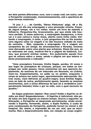 49
em dois pontos diferentes; num, com o corpo real; em outro, com
o Perispírito condensado, momentaneamente, sob a aparência de
suas formas materiais."
"O juiz J ... , de Cantão, 'Obras Póstumas' págs. 48 e 50,
mandou um dia seu empregado a uma povoação vizinha. Passa-
do algum tempo, ele o viu voltar, tomar um livro da estante e
folheá-lo. Perguntou-lhe, bruscamente, por que ainda não hou-
vera partido. A essas palavras, o empregado desaparece, o livro
cai e o juiz coloca-o numa mesa, aberto como tinha caído. Vol-
tando o empregado, à noite, o juiz perguntou-lhe se lhe aconte-
cera alguma coisa na viagem e se não houvera voltado do meio
do caminho. - Não, responde o empregado. Fiz a viagem em
companhia de um amigo. Ao atravessarmos a floresta, tivemos
uma discussão sobre uma planta que achamos. Disse-lhe que, se
eu estivesse em casa, mostrar-lhe-ia a página do botânico, Lin-
neu, que provaria minhas razões.- Era justamente aquele livro
que se achava sobre a mesa, sendo a página em que estava a-
berto precisamente a indicada."
"Uma preceptora francesa, Emília Sagée, perdeu 19 vezes o
seu lugar de preceptora de crianças, porque, em todos os em-
pregos por onde passou, havia momentos em que aparecia du-
plamente. As meninas de um internato em Neuwele, na Livânia,
viam-na, freqüentemente, no salão ou no jardim, enquanto o
corpo se achava em outro lugar, aparentemente adormecido. Ou-
tras vezes, viam defronte ao quadro-negro, duas Emílias Sagée,
uma ao lado da outra, perfeitamente iguais, fazendo os mesmos
movimentos, com a única diferença de que só a verdadeira (cor-
poralmente falando) tinha o giz na mão, com o qual escrevia no
quadro."
Os leigos poderiam objetar: Mas como? Então o Espírito se di-
vidiu em dois? Responderemos: - O Espírito é indivisível; não po-
de estar em dois lugares ao mesmo tempo. Ocorre o seguinte: na
bilocação, o Perispírito se desprende parcialmente, ainda envol-
vendo o Espírito, formando, assim, o duplo fluídico, à custa de
uma condensação do Perispirito, podendo tornar-se visível e até
tangível. Dá, assím, a impressão de um ser real, que se movi-
menta. Mas o desprendimento dele, em relação ao corpo orgâni-
 