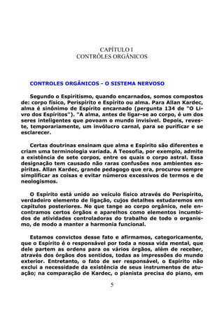 5
CAPÍTULO I
CONTRÔLES ORGÂNICOS
CONTROLES ORGÂNICOS - O SISTEMA NERVOSO
Segundo o Espiritismo, quando encarnados, somos compostos
de: corpo físico, Perispírito e Espírito ou alma. Para Allan Kardec,
alma é sinônimo de Espírito encarnado (pergunta 134 de "O Li-
vro dos Espíritos"). "A alma, antes de ligar-se ao corpo, é um dos
seres inteligentes que povoam o mundo invisível. Depois, reves-
te, temporariamente, um invólucro carnal, para se purificar e se
esclarecer.
Certas doutrinas ensinam que alma e Espírito são diferentes e
criam uma terminologia variada. A Teosofia, por exemplo, admite
a existência de sete corpos, entre os quais o corpo astral. Essa
designação tem causado não raras confusões nos ambientes es-
píritas. Allan Kardec, grande pedagogo que era, procurou sempre
simplificar as coisas e evitar números excessivos de termos e de
neologismos.
O Espírito está unido ao veículo físico através do Perispírito,
verdadeiro elemento de ligação, cujos detalhes estudaremos em
capítulos posteriores. No que tange ao corpo orgânico, nele en-
contramos certos órgãos e aparelhos como elementos incumbi-
dos de atividades controladoras do trabalho de todo o organis-
mo, de modo a manter a harmonia funcional.
Estamos convictos desse fato e afirmamos, categoricamente,
que o Espírito é o responsável por toda a nossa vida mental, que
dele partem as ordens para os vários órgãos, além de receber,
através dos órgãos dos sentidos, todas as impressões do mundo
exterior. Entretanto, o fato de ser responsável, o Espírito não
exclui a necessidade da existência de seus instrumentos de atu-
ação; na comparação de Kardec, o pianista precisa do piano, em
 