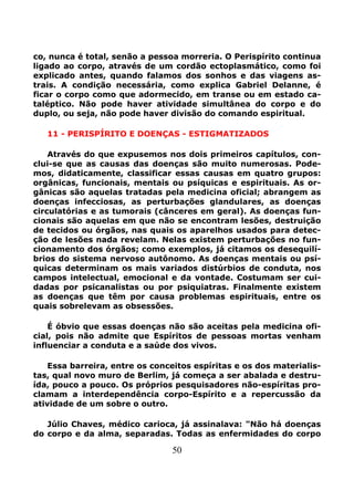 50
co, nunca é total, senão a pessoa morreria. O Perispírito continua
ligado ao corpo, através de um cordão ectoplasmático, como foi
explicado antes, quando falamos dos sonhos e das viagens as-
trais. A condição necessária, como explica Gabriel Delanne, é
ficar o corpo como que adormecido, em transe ou em estado ca-
taléptico. Não pode haver atividade simultânea do corpo e do
duplo, ou seja, não pode haver divisão do comando espiritual.
11 - PERISPÍRITO E DOENÇAS - ESTIGMATIZADOS
Através do que expusemos nos dois primeiros capítulos, con-
clui-se que as causas das doenças são muito numerosas. Pode-
mos, didaticamente, classificar essas causas em quatro grupos:
orgânicas, funcionais, mentais ou psíquicas e espirituais. As or-
gânicas são aquelas tratadas pela medicina oficial; abrangem as
doenças infecciosas, as perturbações glandulares, as doenças
circulatórias e as tumorais (cânceres em geral). As doenças fun-
cionais são aquelas em que não se encontram lesões, destruição
de tecidos ou órgãos, nas quais os aparelhos usados para detec-
ção de lesões nada revelam. Nelas existem perturbações no fun-
cionamento dos órgãos; como exemplos, já citamos os desequilí-
brios do sistema nervoso autônomo. As doenças mentais ou psí-
quicas determinam os mais variados distúrbios de conduta, nos
campos intelectual, emocional e da vontade. Costumam ser cui-
dadas por psicanalistas ou por psiquiatras. Finalmente existem
as doenças que têm por causa problemas espirituais, entre os
quais sobrelevam as obsessões.
É óbvio que essas doenças não são aceitas pela medicina ofi-
cial, pois não admite que Espíritos de pessoas mortas venham
influenciar a conduta e a saúde dos vivos.
Essa barreira, entre os conceitos espíritas e os dos materialis-
tas, qual novo muro de Berlim, já começa a ser abalada e destru-
ída, pouco a pouco. Os próprios pesquisadores não-espíritas pro-
clamam a interdependência corpo-Espírito e a repercussão da
atividade de um sobre o outro.
Júlio Chaves, médico carioca, já assinalava: "Não há doenças
do corpo e da alma, separadas. Todas as enfermidades do corpo
 