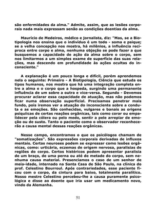51
são enfermidades da alma." Admite, assim, que as lesões corpo-
rais nada mais expressam senão as condições doentias da alma.
Maurício de Medeiros, médico e jornalista, diz: "Mas, se a Bio-
tipologia nos ensina que o indivíduo é um todo - soma e psique;
se a velha concepção nos mostra, há milênios, a influência recí-
proca entre corpo e alma, nenhuma objeção se pode fazer a que
busquemos a capacidade de ação da alma sobre o corpo, sem
nos limitarmos a um simples exame de superfície das suas rela-
ções, mas descendo em profundidade às ações ocultas do in-
consciente."
A explanação é um pouco longa e difícil, porém aprendemos
nela o seguinte: Primeiro - A Biotipologia, Ciência que estuda os
tipos humanos, nos mostra que há uma integração completa en-
tre a alma e o corpo que a hospeda, surgindo uma permanente
influência de um sobre a outra e vice-versa. Segundo - Devemos
procurar aclarar essa capacidade de atuação, mas não podemos
ficar numa observação superficial. Precisamos penetrar mais
fundo, pois iremos ver a atuação do inconsciente sobre a condu-
ta e as emoções. São conhecidas, vulgares e banais as origens
psíquiicas de certas reações orgânicas, tais como corar ou empa-
lidecer pela cólera ou pelo medo, sentir a pele arrepiar de emo-
ção ou de susto. Tanto o paciente como o observador reconhece-
rão a causa mental dessas reações orgânicas.
Nesse campo, encontramos o que os psicólogos chamam de
"somatizações". São expressões corporais derivadas de influxos
mentais. Certas neuroses podem se expressar como lesões orgâ-
nicas, como: urticária, eczemas de origem nervosa, paralisias de
regiões do corpo. Certos histéricos podem apresentar paralisia
de um braço, de uma perna ou até de metade do corpo, sem ne-
nhuma causa material. Presenciamos o caso de um senhor de
meia-idade, internado na Santa Casa de São Paulo, na clínica do
prof. Celestino Bourroul. Após contrariedades, esse paciente fi-
cou com o corpo, da cintura para baixo, totalmente paralítico.
Nosso mestre Celestino percebeu-lhe a causa puramente psico-
lógica e disse ao doente que iria usar um medicamento novo,
vindo da Alemanha.
 