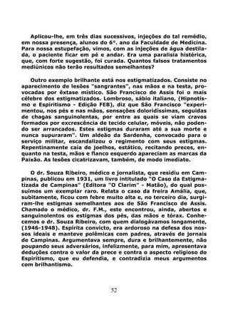 52
Aplicou-lhe, em três dias sucessivos, injeções do tal remédio,
em nossa presença, alunos do 6°. ano da Faculdade de Medicina.
Para nossa estupefação, vimos, com as injeções de água destila-
da, o paciente ficar em pé e andar. Era uma paralisia histérica,
que, com forte sugestão, foi curada. Quantos falsos tratamentos
mediúnicos não terão resultados semelhantes?
Outro exemplo brilhante está nos estigmatizados. Consiste no
aparecimento de lesões "sangrantes", nas mãos e na testa, pro-
vocadas por êxtase místico. São Francisco de Assis foi o mais
célebre dos estigmatizados. Lombroso, sábio italiano, (Hipnotis-
mo e Espiritismo - Edição FEB), diz que São Francisco "experi-
mentou, nos pés e nas mãos, sensações doloridíssimas, seguidas
de chagas sanguinolentas, por entre as quais se viam cravos
formados por excrescência de tecido celular, móveis, não poden-
do ser arrancados. Estes estigmas duraram até a sua morte e
nunca supuraram". Um aldeão da Sardenha, convocado para o
serviço militar, escandalizou o regimento com seus estigmas.
Repentinamente caía de joelhos, estático, recitando preces, en-
quanto na testa, mãos e flanco esquerdo apareciam as marcas da
Paixão. As lesões cicatrizavam, também, de modo imediato.
O dr. Souza Ribeiro, médico e jornalista, que residiu em Cam-
pinas, publicou em 1931, um livro intitulado "O Caso da Estigma-
tizada de Campinas" (Editora "O Clarim" - Matão), do qual pos-
suímos um exemplar raro. Relata o caso da freira Amália, que,
subitamente, ficou com febre muito alta e, no terceiro dia, surgi-
ram-lhe estigmas semelhantes aos de São Francisco de Assis.
Chamado o médico, dr. F.M., este encontrou, ainda, abertos e
sanguinolentos os estigmas dos pés, das mãos e tórax. Conhe-
cemos o dr. Souza Ribeiro, com quem dialogávamos longamente,
(1946-1948). Espírita convicto, era ardoroso na defesa dos nos-
sos ideais e manteve polêmicas com padres, através de jornais
de Campinas. Argumentava sempre, dura e brilhantemente, não
poupando seus adversários, infelizmente, para mim, apresentava
deduções contra o valor da prece e contra o aspecto religioso do
Espiritismo, que eu defendia, e contradizia meus argumentos
com brilhantismo.
 