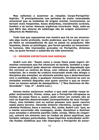 54
Mas voltemos a examinar as relações Corpo-Perispírito-
Espirito. "É principalmente nos períodos de maior intensidade
emocional que as moléstias de origem mental, inconsciente, se
tornam mais freqüentes. Esses distúrbios, inicialmente curáveis,
tendem a se tornar doenças orgânicas incuráveis. Hoje, sabe-se
que 80% das úlceras do estômago são de origem emociona!."
(Maurício de Medeiros).
Tudo isso que expusemos nos mostra que há no ser encarna-
ado algo muito profundo, muito poderoso, que faz surgir no cor-
po físico as conseqüências do que se passa no psiquismo. São
impulsos, dizem os psicólogos, que foram gerados no inconscien-
te humano. São impressões gravadas no Perispírito, diríamos
nós, as quais formam o substrato da vida emocional.
12 - ORIGENS ESPIRITUAIS DAS DOENÇAS
André Luiz diz: "Assim como o corpo físico pode ingerir ali-
mentos venenosos que lhe intoxicam os tecidos, também o orga-
nismo perispiritual pode absorver elementos de degradação que
lhe corroem os centros de força, com reflexos sobre as células
materiais. Se a mente da criatura encarnada ainda não atingiu a
discipiina das emoções, se alimenta paixões que a desarmonizam
com a realidade, pode, a qualquer momento, intoxicar-se com as
emissões mentais daqueles com quem convive e que se encon-
trem no mesmo estado de desequilíbrio." ("Nos Domínios da Me-
diunidade" - Cap. 4° - André Luiz.)
Vamos tentar esclarecer melhor o que está contido nesse la-
pidar ensinamento. Vimos, antes, que o Perispírito ultrapassa os
limites do corpo físico e, assim, pode entrar em contato não só
com os Espíritos desencarnados (acompanhados de seus Perispí-
ritos), mas também com as outras pessoas com quem convive
neste plano terreno. Havendo sintonia vibratória, surgem inter-
câmbios fluídicos, bons e nocivos. Diz, ainda, André Luiz "que, se
a mente encarnada não conseguiu, ainda, disciplinar e dominar
suas emoções e alimenta paixões (ódio, inveja, idéias de vingan-
ça), entrará em sintonia com os irmãos do plano espiritual, que
também estejam perturbados. Esses Espíritos endividados emiti-
rão fluidos maléficos que irão impregnar o Perispírito do encar-
 