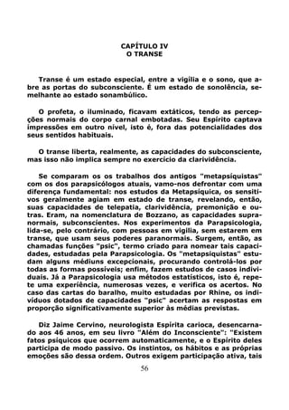 56
CAPÍTULO IV
O TRANSE
Transe é um estado especial, entre a vigília e o sono, que a-
bre as portas do subconsciente. É um estado de sonolência, se-
melhante ao estado sonambúlico.
O profeta, o iluminado, ficavam extáticos, tendo as percep-
ções normais do corpo carnal embotadas. Seu Espírito captava
ímpressões em outro nível, isto é, fora das potencialidades dos
seus sentidos habituais.
O transe liberta, realmente, as capacidades do subconsciente,
mas isso não implica sempre no exercício da clarividência.
Se comparam os os trabalhos dos antigos "metapsíquistas"
com os dos parapsicólogos atuais, vamo-nos defrontar com uma
diferença fundamental: nos estudos da Metapsíquica, os sensiti-
vos geralmente agiam em estado de transe, revelando, então,
suas capacidades de telepatia, clarividência, premonição e ou-
tras. Eram, na nomenclatura de Bozzano, as capacidades supra-
normais, subconscíentes. Nos experimentos da Parapsicologia,
lida-se, pelo contrário, com pessoas em vigilia, sem estarem em
transe, que usam seus poderes paranormais. Surgem, então, as
chamadas funções "psic", termo criado para nomear tais capaci-
dades, estudadas pela Parapsicologia. Os "metapsiquistas" estu-
dam alguns médiuns excepcíonais, procurando controlá-los por
todas as formas possíveis; enfim, fazem estudos de casos indivi-
duais. Já a Parapsicologia usa métodos estatísticos, isto é, repe-
te uma experíência, numerosas vezes, e verifica os acertos. No
caso das cartas do baralho, muito estudadas por Rhine, os indi-
víduos dotados de capacidades "psic" acertam as respostas em
proporção significativamente superior às médias previstas.
Diz Jaime Cervino, neurologista Espírita carioca, desencarna-
do aos 46 anos, em seu livro "Além do Inconsciente": "Existem
fatos psíquicos que ocorrem automaticamente, e o Espírito deles
participa de modo passivo. Os instintos, os hábitos e as próprias
emoções são dessa ordem. Outros exigem participação ativa, tais
 