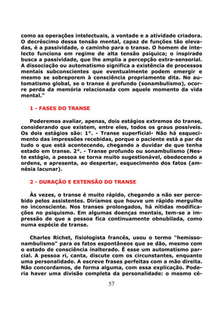 57
como as operações intelectuais, a vontade e a atividade criadora.
O decréscimo dessa tensão mental, capaz de funções tão eleva-
das, é a passividade, o caminho para o transe. O homem de inte-
lecto funciona em regime de alta tensão psíquica; o inspirado
busca a passividade, que lhe amplia a percepção extra-sensorial.
A dissociação ou automatismo significa a existência de processos
mentais subconscientes que eventualmente podem emergir e
mesmo se sobreporem à consciência propriamente dita. No au-
tomatismo global, se o transe é profundo (sonambulismo), ocor-
re perda da memória relacionada com aquele momento da vida
mental."
1 - FASES DO TRANSE
Poderemos avaliar, apenas, dois estágios extremos do transe,
considerando que existem, entre eles, todos os graus possíveis.
Os dois estágios são: 1°. - Transe superficial- Não há esqueci-
mento das impressões recebidas, porque o paciente está a par de
tudo o que está acontecendo, chegando a duvidar de que tenha
estado em transe. 2°. - Transe profundo ou sonambulismo (Nes-
te estágio, a pessoa se torna muito sugestionável, obedecendo a
ordens, e apresenta, ao despertar, esquecimento dos fatos (am-
nésia lacunar).
2 - DURAÇÃO E EXTENSÃO DO TRANSE
Às vezes, o transe é muito rápido, chegando a não ser perce-
bido pelos assistentes. Diríamos que houve um rápido mergulho
no inconsciente. Nos transes prolongados, há nítidas modifica-
ções no psiquismo. Em algumas doenças mentais, tem-se a im-
pressão de que a pessoa fica continuamente obnubilada, como
numa espécie de transe.
Charles Richet, fisiologista francês, usou o termo "hemisso-
nambulismo" para os fatos espontâneos que se dão, mesmo com
o estado de consciência inalterado. É esse um automatismo par-
cial. A pessoa ri, canta, discute com os circunstantes, enquanto
uma personalidade. A escreve frases perfeitas com a mão direita.
Não concordamos, de forma alguma, com essa explicação. Pode-
ria haver uma divisão completa da personalidade: o mesmo cé-
 