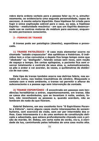 58
rebro daria ordens verbais para a pessoa falar ou rir e, simulta-
neamente, se evidenciaria uma segunda personalidade, capaz de
escrever. A mente estaria bipartida. Essa hipótese foi criada para
fugir à única explicação cabível para o caso, ou seja, a hipótese
Espírita - mediunidade mecânica - em que um Espírito desencar-
nado usa os centros motores do médium para escrever, enquan-
to este permanece consciente.
3 - FORMAS DE TRANSE
O transe pode ser patológico (doentio), espontâneo e provo-
cado.
1) TRANSE PATOLÓGICO - O caso mais elementar ocorre no
chamado "estado crepuscular" dos epiléticos e histéricos. O indi-
víduo tem a crise convulsiva e depois fica longo tempo como que
"abobado" ou "desligado", falando coisas sem nexo, sem noção
de espaço e tempo. Em certas epilepsias, o paciente fica sem e-
xercer totalmente o controle de seus atos, e, automaticamente,
se põe a andar e vai acordar, às vezes, a quilômetros de distân-
cia de sua casa.
Este tipo de transe também ocorre nos delírios febris, nos es-
tados de coma, nas lesões traumáticas do cérebro. Bloqueado o
contato com o meio ambiente, o transe vai permitir o aflorar do
subconsciente e a pessoa age sem intervenção da vontade.
2) TRANSE ESPONTÂNEO - É encontrado em pessoas com ten-
dências hereditárias a entrar, espontaneamente, em transe. São
os casos dos sonâmbulos, que se levantam à noite, andam, fa-
lam, não reconhecem as pessoas e, quando acordam, não se
lembram de nada do que fizeram.
Gabriel Delanne, em seu excelente livro "O Espiritismo Peran-
te a Ciência", narra alguns casos muito interessantes de sonam-
bulismo, com exercício da visão, sem ser por intermédio dos o-
lhos. Caso interessante é o de uma senhora de constituição deli-
cada e adoentada, que estava profundamente chocada com a pri-
são do marido. Dr. Debay, em certa noite de verão, viu-a, à clari-
dade da lua, caminhando pelos telhados de uma casa muito alta.
 