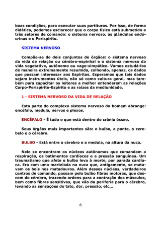 6
boas condições, para executar suas partituras. Por isso, de forma
didática, podemos esclarecer que o corpo físico está submetido a
três setores de comando: o sistema nervoso, as glândulas endó-
crinas e o Perispírito.
SISTEMA NERVOSO
Compõe-se de dois conjuntos de órgãos: o sistema nervoso
da vida de relação ou cérebro-espinhal e o sistema nervoso da
vida vegetativa, autônomo ou vago-simpático. Vamos estudá-los
de maneira extremamente resumida, colhendo, apenas, os dados
que possam interessar aos Espíritas. Esperamos que tais dados
sejam instrumentos úteis, não só como cultura geral, mas tam-
bém para capacitar os leitores a melhor entenderem as relações
Corpo-Perispírito-Espírito e as raízes da mediunidade.
1 - SISTEMA NERVOSO DA VIDA DE RELAÇÃO
Esta parte do complexo sistema nervoso do homem abrange:
encéfalo, medula, nervos e plexos.
ENCÉFALO - É tudo o que está dentro do crânio ósseo.
Seus órgãos mais importantes são: o bulbo, a ponte, o cere-
belo e o cérebro.
BULBO - Está entre o cérebro e a medula, na altura da nuca.
Nele se encontram os núcleos autônomos que comandam a
respiração, os batimentos cardíacos e a pressão sanguínea. Um
traumatismo que afete o bulbo leva à morte, por parada cardía-
ca. Era com uma martelada na nuca que, antigamente, se mata-
vam os bois nos matadouros. Além desses núcleos, verdadeiros
centros de comando, passam pelo bulbo fibras motoras, que des-
cem do cérebro, trazendo ordens para a contração dos músculos,
bem como fibras sensitivas, que vão da periferia para o cérebro,
levando as sensações do tato, dor, pressão, etc...
 