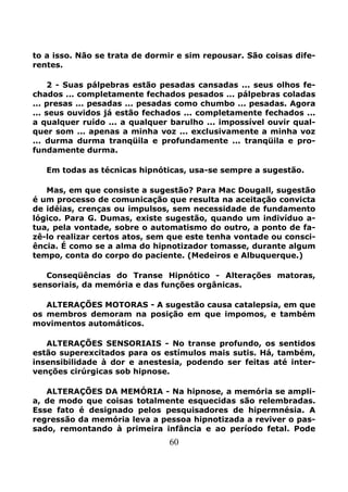 60
to a isso. Não se trata de dormir e sim repousar. São coisas dife-
rentes.
2 - Suas pálpebras estão pesadas cansadas ... seus olhos fe-
chados ... completamente fechados pesados ... pálpebras coladas
... presas ... pesadas ... pesadas como chumbo ... pesadas. Agora
... seus ouvidos já estão fechados ... completamente fechados ...
a qualquer ruído ... a qualquer barulho ... impossível ouvir qual-
quer som ... apenas a minha voz ... exclusivamente a minha voz
... durma durma tranqüila e profundamente ... tranqüila e pro-
fundamente durma.
Em todas as técnicas hipnóticas, usa-se sempre a sugestão.
Mas, em que consiste a sugestão? Para Mac Dougall, sugestão
é um processo de comunicação que resulta na aceitação convicta
de idéias, crenças ou impulsos, sem necessidade de fundamento
lógico. Para G. Dumas, existe sugestão, quando um indivíduo a-
tua, pela vontade, sobre o automatismo do outro, a ponto de fa-
zê-lo realizar certos atos, sem que este tenha vontade ou consci-
ência. É como se a alma do hipnotizador tomasse, durante algum
tempo, conta do corpo do paciente. (Medeiros e Albuquerque.)
Conseqüências do Transe Hipnótico - Alterações matoras,
sensoriais, da memória e das funções orgânicas.
ALTERAÇÕES MOTORAS - A sugestão causa catalepsia, em que
os membros demoram na posição em que impomos, e também
movimentos automáticos.
ALTERAÇÕES SENSORIAIS - No transe profundo, os sentidos
estão superexcitados para os estímulos mais sutis. Há, também,
insensibilidade à dor e anestesia, podendo ser feitas até inter-
venções cirúrgicas sob hipnose.
ALTERAÇÕES DA MEMÓRIA - Na hipnose, a memória se ampli-
a, de modo que coisas totalmente esquecidas são relembradas.
Esse fato é designado pelos pesquisadores de hipermnésia. A
regressão da memória leva a pessoa hipnotizada a reviver o pas-
sado, remontando à primeira infância e ao período fetal. Pode
 