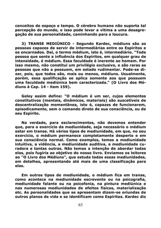 63
conceitos de espaço e tempo. O cérebro humano não suporta tal
percepção do mundo, e isso pode levar a vítima a uma desagre-
gação de sua personalidade, caminhando para a loucura.
3) TRANSE MEDIÚNICO - Segundo Kardec, médiuns são as
pessoas capazes de servir de intermediárias entre os Espíritos e
os encarnados. Daí, o termo médium, isto é, intermediário. "Toda
pessoa que sente a influência dos Espíritos, em qualquer grau de
intensidade, é médium. Essa faculdade é inerente ao homem. Por
isso mesmo, não constitui um privilégio exclusivo, e são raras as
pessoas que não a possuem, em estado rudimentar. Pode-se di-
zer, pois, que todos são, mais ou menos, médiuns. Usualmente,
porém, essa qualificação se aplica somente aos que possuem
uma faculdade mediúnica bem caracterizada." (O Livro dos Mé-
diuns à Cap. 14 - item 159).
Geley assim define: "O médium é um ser, cujos elementos
constitutivos (mentais, dinâmicos, materiais) são suscetíveis de
descentralização momentânea, isto é, capazes de funcionarem,
episodicamente, sem o comando direto de sua consciência, ou de
seu Espírito.
Na verdade, para esclarecimentos, não devemos entender
que, para o exercício da mediunidade, seja necessário o médium
estar em transe. Há vários tipos de mediunidade, em que, no seu
exercício, o médium permanece completamente desperto e em
sua consciência normal. Como exemplos, temos a mediunidade
intuitiva, a vidência, a mediunidade auditiva, a mediunidade cu-
radora e tantas outras. Não temos a intenção de abordar todas
elas, pois fugiria ao objetivo do nosso livro. Enviamos os leitores
ao "O Livro dos Médiuns", que estuda todas essas mediunidades,
em detalhes, apresentando até mais de uma classificação para
elas.
Em outros tipos de mediunidade, o médium fica em transe,
como acontece na mediunidade escrevente ou na psicografia,
mediunidade falante ou na psicofonia, na pintura mediúnica e
nas numerosas mediunidades de efeitos físicos, materialização
etc. As personalidades que se apresentam dizem-se oriundas de
outros planos de vida e se identificam como Espíritos. Kardec diz
 
