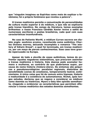 64
que "ninguém imaginou os Espíritos como meio de explicar o fe-
nômeno; foi o próprio fenômeno que revelou a palavra".
O transe mediúnico permite a comunicação de personalidades
de cultura muito superior à do médium, o que não se explicaria
pelo transe hipnótico. No campo da literatura, temos exemplos
brilhantes: o nosso Francisco Cândido Xavier revive o estilo de
numerosos escritores e poetas brasileiros, cada qual com suas
características inconfundiveis.
No caso de Patiente WorHl, a médium Curran escreve em dia-
leto anglo- saxônico arcaico, reconhecido como autêntico. Char-
les Oickens morreu, deixando incompleto o romance "The mis-
tery of Ediwin Drood", o qual foi terminado, em transe medíúni-
co, por um moço de parcos conhecimentos. Esse caso teve gran-
de repercussão na Europa.
Apesar de toda a aluvião de casos autênticos, temos de en-
frentar aqueles negadores sistemáticos, que procuram assimilar
o transe mediúnico à histeria. Esta doença pode acometer ho-
mens e mulheres, ao contrário do que poderíamos supor, por
causa do nome histeria (histero-útero). Os sintomas são psíqui-
cos e pseudoneurológicos: paralisias regionais, distúrbios da
sensibilidade (zonas de anestesia), temperamento teatral, exibi-
cionismo. A única coisa que há de comum entre hipnose, histeria
e mediunidade é a existência de automatismos. Richet, após lon-
gos estudos, declarou que se negava a considerar os médiuns
como doentes ou histéricos. Myers e Osty têm opinião semelhan-
te, chegando a evidenciar as características que permitam dífe-
rencíar o transe mediúníco dos estados doentios semelhantes.
 
