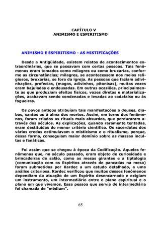 65
CAPÍTULO V
ANIMISMO E ESPIRITISMO
ANIMISMO E ESPIRITISMO - AS MISTIFICAÇÕES
Desde a Antigüidade, existem relatos de acontecimentos ex-
traordinários, que se passavam com certas pessoas. Tais fenô-
menos eram tomados como milagres ou como bruxarias, confor-
me as circunstâncias; milagres, se acontecessem nos meios reli-
giosos, bruxarias, se fora da igreja. As pessoas que faziam adivi-
nhações, profecias, (magos, adivinhos, pitonisas), muitas vezes
eram bajuladas e endeusadas. Em outras ocasiões, principalmen-
te as que produziam efeitos físicos, vozes diretas e materializa-
ções, acabavam sendo condenadas e levadas ao cadafalso ou às
fogueiras.
Os povos antigos atribuíam tais manifestações a deuses, dia-
bos, santos ou à alma dos mortos. Assim, em torno dos fenôme-
nos, foram criados os rituais mais absurdos, que perduraram a-
través dos séculos. As explicações, quando raramente tentadas,
eram destituídas do menor critério cientifico. Os sacerdotes dos
vários credos estimulavam o misticismo e o ritualísmo, porque,
dessa forma, conseguiam maior domínio sobre as massas incul-
tas e fanáticas.
Foi assim que se chegou à época da Codificação. Aqueles fe-
nômenos que, no século passado, eram objeto de curiosidade e
brincadeiras de salão, como as mesas girantes e a tiptologia
(comunicação com os Espíritos através de pancadas na mesa)
foram submetidos por Kardec a um estudo detalhado, a uma
análise criteriosa. Kardec verificou que muitos desses fenômenos
dependiam da atuação de um Espírito desencarnado e exigiam
um instrumento, um intermediário entre o plano espiritual e o
plano em que vivemos. Essa pessoa que servía de intermediária
foi chamada de "médium".
 