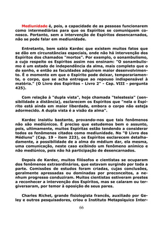 66
Mediunidade é, pois, a capacidade de as pessoas funcionarem
como intermediárias para que os Espíritos se comuniquem co-
nosco. Portanto, sem a intervenção de Espíritos desencarnados,
não se pode falar em mediunidade.
Entretanto, bem sabia Kardec que existem muitos fatos que
se dão em circunstâncias especiais, onde não há intervenção dos
Espíritos dos chamados "mortos". Por exemplo, o sonambulismo,
a cujo respeito os Espíritos assim nos ensinam: "O sonambulis-
mo é um estado de independência da alma, mais completo que o
do sonho, e então as faculdades adquirem maior desenvolvimen-
to. É o momento em que o Espírito pode deixar, temporariamen-
te, o corpo, que se acha entregue ao repouso indispensável à
matéria." (O Livro dos Espíritos - Livro 2" - Cap. VIII - pergunta
425).
Com relação à "dupla vista", hoje chamada "telestesia" (sen-
sibilidade a distância), esclarecem os Espíritos que "nela o Espí-
rito está ainda em maior liberdade, embora o corpo não esteja
adormecido. A dupla vista é a visão da alma".
Kardec insistiu bastante, provando-nos que tais fenômenos
não são mediúnicos. É preciso que estudemos bem o assunto,
pois, ultimamente, muitos Espíritas estão tendendo a considerar
todos os fenômenos citados como mediunidade. No "0 Livro dos
Médiuns" (Cap. 19 - item 223), os Espíritos esclarecem detalha-
damente, a possibilidade de a alma do médium dar, ela mesma,
uma comunicação, neste caso exibindo um fenômeno anímico e
não mediúnico, pois não há participação de desencarnados.
Depois de Kardec, muitos filósofos e cientistas se ocuparam
dos fenômenos extraordinários, que estavam surgindo por toda a
parte. Comissões de estudos foram criadas, cujas conclusões,
geralmente apressadas ou dominadas por preconceitos, a ne-
nhum progresso conduziram. Muitos cientistas estiveram prestes
a reconhecer a intervenção dos Espíritos, mas se calaram ou ter-
giversaram, por temor à oposição de seus pares.
Charles Richet, grande fisiologista francês, auxiliado por Ge-
ley e outros pesquisadores, criou o Instituto Metapsíquico Inter-
 