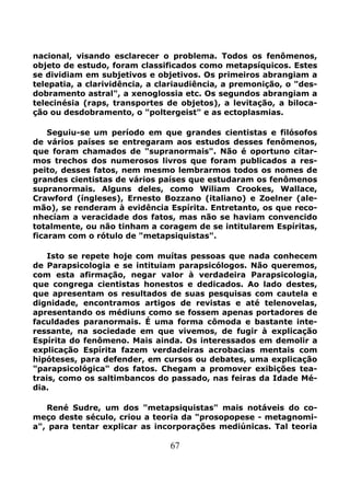 67
nacional, visando esclarecer o problema. Todos os fenômenos,
objeto de estudo, foram classificados como metapsíquicos. Estes
se dividiam em subjetivos e objetivos. Os primeiros abrangiam a
telepatia, a clarividência, a clariaudiência, a premonição, o "des-
dobramento astral", a xenoglossia etc. Os segundos abrangiam a
telecinésia (raps, transportes de objetos), a levitação, a biloca-
ção ou desdobramento, o "poltergeist" e as ectoplasmias.
Seguiu-se um período em que grandes cientistas e filósofos
de vários países se entregaram aos estudos desses fenômenos,
que foram chamados de "supranormais". Não é oportuno citar-
mos trechos dos numerosos livros que foram publicados a res-
peito, desses fatos, nem mesmo lembrarmos todos os nomes de
grandes cientistas de vários países que estudaram os fenômenos
supranormais. Alguns deles, como Wiliam Crookes, Wallace,
Crawford (íngleses), Ernesto Bozzano (italiano) e Zoelner (ale-
mão), se renderam à evidência Espírita. Entretanto, os que reco-
nhecíam a veracidade dos fatos, mas não se haviam convencido
totalmente, ou não tinham a coragem de se intitularem Espíritas,
ficaram com o rótulo de "metapsiquistas".
Isto se repete hoje com muítas pessoas que nada conhecem
de Parapsicologia e se intituiam parapsicólogos. Não queremos,
com esta afirmação, negar valor à verdadeira Parapsicologia,
que congrega cientistas honestos e dedicados. Ao lado destes,
que apresentam os resultados de suas pesquisas com cautela e
dignidade, encontramos artigos de revistas e até telenovelas,
apresentando os médiuns como se fossem apenas portadores de
faculdades paranormais. É uma forma cômoda e bastante inte-
ressante, na sociedade em que vivemos, de fugir à explicação
Espírita do fenômeno. Mais ainda. Os interessados em demolir a
explicação Espírita fazem verdadeiras acrobacias mentais com
hipóteses, para defender, em cursos ou debates, uma explicação
"parapsicológica" dos fatos. Chegam a promover exibições tea-
trais, como os saltimbancos do passado, nas feiras da Idade Mé-
dia.
René Sudre, um dos "metapsiquistas" mais notáveis do co-
meço deste século, criou a teoria da "prosopopese - metagnomi-
a", para tentar explicar as incorporações mediúnicas. Tal teoria
 