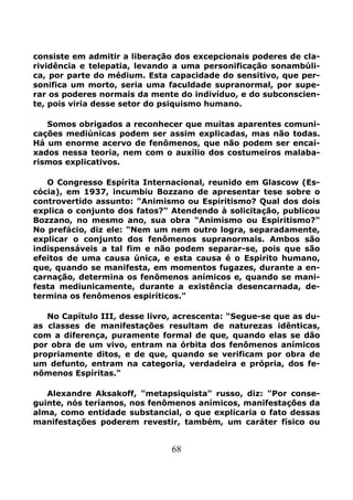 68
consiste em admitir a liberação dos excepcionais poderes de cla-
rividência e telepatia, levando a uma personificação sonambúli-
ca, por parte do médium. Esta capacidade do sensitivo, que per-
sonifica um morto, seria uma faculdade supranormal, por supe-
rar os poderes normais da mente do indivíduo, e do subconscien-
te, pois viria desse setor do psiquismo humano.
Somos obrigados a reconhecer que muitas aparentes comuni-
cações mediúnicas podem ser assim explicadas, mas não todas.
Há um enorme acervo de fenômenos, que não podem ser encai-
xados nessa teoria, nem com o auxílio dos costumeiros malaba-
rismos explicativos.
O Congresso Espírita Internacional, reunido em Glascow (Es-
cócia), em 1937, incumbiu Bozzano de apresentar tese sobre o
controvertido assunto: "Animismo ou Espiritismo? Qual dos dois
explica o conjunto dos fatos?" Atendendo à solicitação, publicou
Bozzano, no mesmo ano, sua obra "Animismo ou Espiritismo?"
No prefácio, diz ele: "Nem um nem outro logra, separadamente,
explicar o conjunto dos fenômenos supranormais. Ambos são
indispensáveis a tal fim e não podem separar-se, pois que são
efeitos de uma causa única, e esta causa é o Espírito humano,
que, quando se manifesta, em momentos fugazes, durante a en-
carnação, determina os fenômenos anímicos e, quando se mani-
festa mediunicamente, durante a existência desencarnada, de-
termina os fenômenos espiríticos."
No Capítulo III, desse livro, acrescenta: "Segue-se que as du-
as classes de manifestações resultam de naturezas idênticas,
com a diferença, puramente formal de que, quando elas se dão
por obra de um vivo, entram na órbita dos fenômenos anímicos
propriamente ditos, e de que, quando se verificam por obra de
um defunto, entram na categoria, verdadeira e própria, dos fe-
nômenos Espíritas."
Alexandre Aksakoff, "metapsiquista" russo, diz: "Por conse-
guinte, nós teríamos, nos fenômenos anímicos, manifestações da
alma, como entidade substancial, o que explicaria o fato dessas
manifestações poderem revestir, também, um caráter físico ou
 