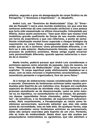 69
plástico, segundo o grau de desagregação do corpo fluídico ou do
Perispírito." ("Animismo e Espiritismo" - A. Aksakoff).
André Luiz, em "Domínios da Mediunidade" (Cap. 22 "Emer-
são do Passado") narra uma reunião mediúnica, em que uma das
senhoras enfermas dá uma comunicação atribuível a uma pessoa
que teria sido assassinada na última encarnação. Interpelado por
Hilário, Aulus assim esclareceu: "Isso quer dizer que nosssa irmã
imobilizou grande coeficiente de forças do seu mundo emotivo,
em torno da experiência a que nos referimos, a ponto de seme-
lhante cristalização mental haver superado o choque biológico do
nascimento no corpo físico, prosseguindo como que intacta. É
então que se dá a conhecer como personalidade diferente, a re-
ferir-se à vida anterior. Mediunicamente falando, vemos aqui um
processo de autêntico animismo. Nossa amiga supõe encarnar
uma personalidade diferente, quando apenas exterioriza o mun-
do de si mesma."
Neste trecho, poderia parecer que André Luiz considerasse o
animismo apenas como emersão do passado, mas ele mesmo, no
livro "Mecanismos da Mediunidade" (Cap. XXIII) torna-se mais
explícito: "O corpo espiritual pode efetivamente desdobrar-se e
atuar, com os seus recursos e implementos característicos, como
consciência pensante e organizadora, fora do carro físico."
Já é tempo de elaborarmos nossas considerações finais sobre
o assunto. Chamamos de fenômenos anímicos todos aqueles pro-
duzidos pelo Espírito de um indivíduo vivo. Surgem em condições
especiais de diminuição da atividade vital, correspondendo a um
processo semelhante ao da desencarnação, como no sono natu-
ral ou no hipnótico, no sonambulismo ou no êxtase. Os portado-
res dessas capacidades foram chamados, pelos "metapsiquis-
tas", de sensitivos, e as faculdades, de supranormais subconsci-
entes. Mais recentemente, a Parapsicoiogía as rotula como fe-
nômenos paranormais, querendo salientar que eles não estão
acima da normalidade, mas ao lado dela. De qualquer forma, seja
quando estudados corno fenômenos anímicos ou paranormais,
estes são sempre exercidos pelo Espírito de um vivo. Portanto,
não se trata de mediunidade. Basta dizer que são aceitos por
pesquisadores materialistas ou agnósticos, que não admitem a
 