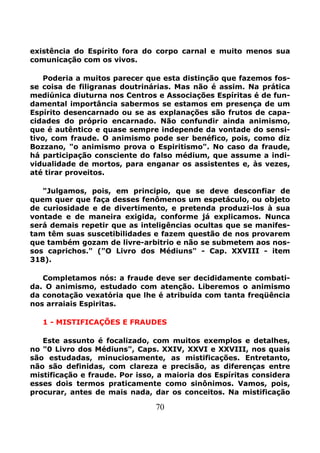 70
existência do Espírito fora do corpo carnal e muito menos sua
comunicação com os vivos.
Poderia a muitos parecer que esta distinção que fazemos fos-
se coisa de filigranas doutrinárias. Mas não é assim. Na prática
mediúnica diuturna nos Centros e Associações Espíritas é de fun-
damental importância sabermos se estamos em presença de um
Espírito desencarnado ou se as explanações são frutos de capa-
cidades do próprio encarnado. Não confundir ainda animismo,
que é autêntico e quase sempre independe da vontade do sensi-
tivo, com fraude. O animismo pode ser benéfico, pois, como diz
Bozzano, "o animismo prova o Espiritismo". No caso da fraude,
há participação consciente do falso médium, que assume a indi-
vidualidade de mortos, para enganar os assistentes e, às vezes,
até tirar proveitos.
"Julgamos, pois, em principio, que se deve desconfiar de
quem quer que faça desses fenômenos um espetáculo, ou objeto
de curiosidade e de divertimento, e pretenda produzi-los à sua
vontade e de maneira exigida, conforme já explicamos. Nunca
será demais repetir que as inteligências ocultas que se manifes-
tam têm suas suscetibilidades e fazem questão de nos provarem
que também gozam de livre-arbitrio e não se submetem aos nos-
sos caprichos." ("O Livro dos Médiuns" - Cap. XXVIII - item
318).
Completamos nós: a fraude deve ser decididamente combati-
da. O animismo, estudado com atenção. Liberemos o animismo
da conotação vexatória que lhe é atribuída com tanta freqüência
nos arraiais Espiritas.
1 - MISTIFICAÇÕES E FRAUDES
Este assunto é focalizado, com muitos exemplos e detalhes,
no "0 Livro dos Médiuns", Caps. XXIV, XXVI e XXVIII, nos quais
são estudadas, minuciosamente, as mistificações. Entretanto,
não são definidas, com clareza e precisão, as diferenças entre
mistificação e fraude. Por isso, a maioria dos Espíritas considera
esses dois termos praticamente como sinônimos. Vamos, pois,
procurar, antes de mais nada, dar os conceitos. Na mistificação
 