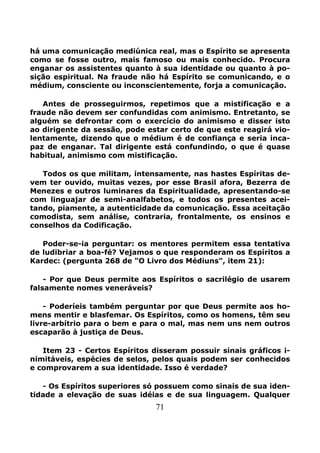 71
há uma comunicação mediúnica real, mas o Espírito se apresenta
como se fosse outro, mais famoso ou mais conhecido. Procura
enganar os assistentes quanto à sua identidade ou quanto à po-
sição espiritual. Na fraude não há Espírito se comunicando, e o
médium, consciente ou inconscientemente, forja a comunicação.
Antes de prosseguirmos, repetimos que a mistificação e a
fraude não devem ser confundidas com animismo. Entretanto, se
alguém se defrontar com o exercício do animismo e disser isto
ao dirigente da sessão, pode estar certo de que este reagirá vio-
lentamente, dizendo que o médium é de confiança e seria inca-
paz de enganar. Tal dirigente está confundindo, o que é quase
habitual, animismo com mistificação.
Todos os que militam, intensamente, nas hastes Espíritas de-
vem ter ouvido, muitas vezes, por esse Brasil afora, Bezerra de
Menezes e outros luminares da Espiritualidade, apresentando-se
com linguajar de semi-analfabetos, e todos os presentes acei-
tando, piamente, a autenticidade da comunicação. Essa aceitação
comodista, sem análise, contraria, frontalmente, os ensinos e
conselhos da Codificação.
Poder-se-ia perguntar: os mentores permitem essa tentativa
de ludibriar a boa-fé? Vejamos o que responderam os Espíritos a
Kardec: (pergunta 268 de "O Livro dos Médiuns", item 21):
- Por que Deus permite aos Espíritos o sacrilégio de usarem
falsamente nomes veneráveis?
- Poderíeis também perguntar por que Deus permite aos ho-
mens mentir e blasfemar. Os Espíritos, como os homens, têm seu
livre-arbítrio para o bem e para o mal, mas nem uns nem outros
escaparão à justiça de Deus.
Item 23 - Certos Espíritos disseram possuir sinais gráficos i-
nimitáveis, espécies de selos, pelos quais podem ser conhecidos
e comprovarem a sua identidade. Isso é verdade?
- Os Espíritos superiores só possuem como sinais de sua iden-
tidade a elevação de suas idéias e de sua linguagem. Qualquer
 