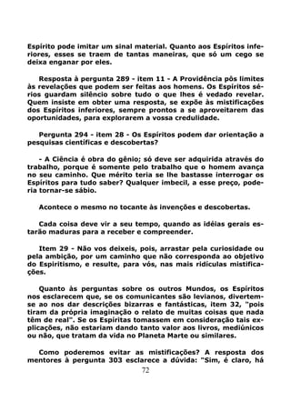72
Espírito pode imitar um sinal material. Quanto aos Espíritos infe-
riores, esses se traem de tantas maneiras, que só um cego se
deixa enganar por eles.
Resposta à pergunta 289 - item 11 - A Providência pôs limites
às revelações que podem ser feitas aos homens. Os Espíritos sé-
rios guardam silêncio sobre tudo o que lhes é vedado revelar.
Quem insiste em obter uma resposta, se expõe às mistificações
dos Espíritos inferiores, sempre prontos a se aproveitarem das
oportunidades, para explorarem a vossa credulidade.
Pergunta 294 - item 28 - Os Espíritos podem dar orientação a
pesquisas científicas e descobertas?
- A Ciência é obra do gênio; só deve ser adquirida através do
trabalho, porque é somente pelo trabalho que o homem avança
no seu caminho. Que mérito teria se lhe bastasse interrogar os
Espíritos para tudo saber? Qualquer imbecil, a esse preço, pode-
ria tornar-se sábio.
Acontece o mesmo no tocante às invenções e descobertas.
Cada coisa deve vir a seu tempo, quando as idéias gerais es-
tarão maduras para a receber e compreender.
Item 29 - Não vos deixeis, pois, arrastar pela curiosidade ou
pela ambição, por um caminho que não corresponda ao objetivo
do Espiritismo, e resulte, para vós, nas mais ridículas mistifica-
ções.
Quanto às perguntas sobre os outros Mundos, os Espíritos
nos esclarecem que, se os comunicantes são levianos, divertem-
se ao nos dar descrições bizarras e fantásticas, item 32, "pois
tiram da própria imaginação o relato de muitas coisas que nada
têm de real". Se os Espíritas tomassem em consideração tais ex-
plicações, não estariam dando tanto valor aos livros, mediúnicos
ou não, que tratam da vida no Planeta Marte ou similares.
Como poderemos evitar as mistificações? A resposta dos
mentores à pergunta 303 esclarece a dúvida: "Sim, é claro, há
 