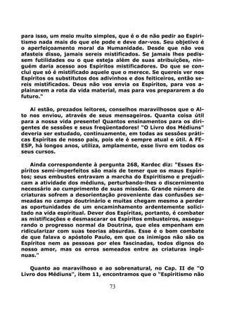 73
para isso, um meio muito simples, que é o de não pedir ao Espiri-
tismo nada mais do que ele pode e deve dar-vos. Seu objetivo é
o aperfeiçoamento moral da Humanidade. Desde que não vos
afasteis disso, jamais sereis mistificados. Se jamais lhes pedis-
sem futilidades ou o que esteja além de suas atribuições, nin-
guém daria acesso aos Espíritos mistificadores. Do que se con-
clui que só é mistificado aquele que o merece. Se quereis ver nos
Espíritos os substitutos dos adivinhos e dos feiticeiros, então se-
reis mistificados. Deus não vos envia os Espíritos, para vos a-
plainarem a rota da vida material, mas para vos prepararem a do
futuro."
Ai estão, prezados leitores, conselhos maravilhosos que o Al-
to nos enviou, através de seus mensageiros. Quanta coisa útil
para a nossa vida presente! Quantos ensinamentos para os diri-
gentes de sessões e seus freqüentadores! "O Livro dos Médiuns"
deveria ser estudado, continuamente, em todas as sessões práti-
cas Espíritas de nosso país, pois ele é sempre atual e útil. A FE-
ESP, há longos anos, utiliza, amplamente, esse livro em todos os
seus cursos.
Ainda correspondente à pergunta 268, Kardec diz: "Esses Es-
píritos semi-imperfeitos são mais de temer que os maus Espíri-
tos; seus embustes entravam a marcha do Espiritismo e prejudi-
cam a atividade dos médiuns, perturbando-lhes o discernimento
necessário ao cumprimento de suas missões. Grande número de
criaturas sofrem a desorientação proveniente das confusões se-
meadas no campo doutrinário e muitas chegam mesmo a perder
as oportunidades de um encaminhamento ardentemente solici-
tado na vida espiritual. Dever dos Espíritas, portanto, é combater
as mistificações e desmascarar os Espíritos embusteiros, assegu-
rando o progresso normal da Doutrina, que eles empenham em
ridicularizar com suas teorias absurdas. Esse é o bom combate
de que falava o apóstolo Paulo, em que os inimigos não são os
Espíritos nem as pessoas por eles fascinadas, todos dignos do
nosso amor, mas os erros semeados entre as criaturas ingê-
nuas."
Quanto ao maravilhoso e ao sobrenatural, no Cap. II de "O
Livro dos Médiuns", item 11, encontramos que o "Espiritismo não
 
