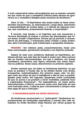 74
é mais responsável pelas extravagâncias que se possam cometer
em seu nome do que a verdadeira Ciência pelos abusos da igno-
rância ou a verdadeira Religião pelos excessos do fanatismo."
Item 13 diz: - "O Espiritismo não aceita todos os fatos consi-
derados maravilhosos, ou sobrenaturais. Longe disso, demonstra
a impossibilidade de muitos deles, e o ridículo de algumas cren-
ças, que constituem, propriamente falando, a superstição".
É incrível, mas Kardec e os Espiritos que nos trouxeram a
Terceira Revelação já tinham a certeza das deturpações que iri-
am tentar invadir o Espiritismo. Parece que já previam a revives-
cência da Astrologia, o tratamento pelos cristais e pelas pirâmi-
des, pela Cromoterapia, pela Iridoterapia e quejandas fantasias.
FRAUDES - Um médium pode, conscientemente, forjar uma
falsa comunicação, geralmente atribuída a um Espírito evoluído.
Depois de toda uma existência dedicada ao Espiritismo, po-
demos afirmar que este tipo de fraude é muito raro. Mais comuns
são as fraudes sub-conscientes, em que o médium, em transe
verdadeiro, personifica uma figura conhecida nos meios literá-
rios ou práticos. Esses casos, discutiremos no próximo capitulo.
Kardec assinala que, de todos os fenômenos Espíritas, os que
mais se prestam à fraude são os de efeitos físicos (voz direta,
transportes, materializações). Em primeiro lugar, eles "se diri-
gem mais aos olhos do que à inteligência e são os que o prestidi-
gitador pode imitar. Em segundo, despertam maior curiosidade
do que os outros e se prestam a atrair multidões, podendo levar
a explorações financeiras". "Os espectadores, na maior parte,
desconhecendo a Ciência, procuram antes uma distração do que
uma instrução séria, e sabe-se que o divertimento é sempre mais
bem pago do que a instrução."
- A PARANORMALlDADE NA UNIÃO SOVIÉTICA
Os fenômenos paranormais e o "poltergeist" (fenômenos im-
pressionantes de combustão espontânea e outros) têm sido es-
tudados na União Soviética (hoje Rússia) por vários grupos de
 