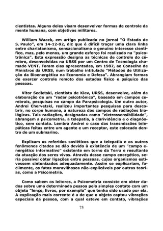75
cientistas. Alguns deles visam desenvolver formas de controle da
mente humana, com objetivos militares.
William Waack, em artigo publicado no jornal "O Estado de
S. Paulo", em 14-12-92, diz que é difícil traçar uma clara linha
entre charlatanismo, sensacionalismo e genuíno interesse cientí-
fico, mas, pelo menos, um grande esforço foi realizado na "psico-
trônica". Esta expressão designa as técnicas de controle do cé-
rebro, desenvolvidas na URSS por um Centro de Tecnologia cha-
mado VENT. Foram elas apresentadas, em 1987, ao Conselho de
Ministros da URSS, num trabalho intitulado "Métodos de Utiliza-
ção da Bioenergética na Economia e Defesa". Abrangiam formas
de exercer controle remoto dos estados físico e psíquico das
pessoas.
Vítor Sedletski, cientista de Kiev, URSS, desenvolve, além da
elaboração de um "radar psicotrônico", baseado em campos ce-
rebrais, pesquisas no campo da Parapsicologia. Um outro autor,
Andrei Chervetski, realizou importantes pesquisas para desco-
brir, no corpo humano, a natureza dos campos de radiações bio-
lógicas. Tais radiações, designadas como "eletrossensibilidade",
abrangem a psicometria, a telepatia, a clarividência e o diagnós-
tico, sem contato. Lembra Andrei o caso das transmissões tele-
páticas feitas entre um agente e um receptor, este colocado den-
tro de um submarino.
Explicam os referidos soviéticos que a telepatia e os outros
fenômenos citados se dão devido à existência de um "campo e-
nergético informativo" existente em torno da Terra e resultante
da atuação dos seres vivos. Através desse campo energético, se-
ria possível obter ligações entre pessoas, cujos organismos esti-
vessem sintonizados adequadamente. Assim se explicariam, fa-
cilmente, os fatos maravilhosos não-explicáveis por outras teori-
as, como a Psicometria.
Como sabem os leitores, a Psicometria consiste em obter da-
dos sobre uma determinada pessoa pelo simples contato com um
objeto "lenço, livros, por exemplo" que tenha sido usado por ela.
A explicação mais corrente é a de que o objeto captou vibrações
especiais da pessoa, com a qual esteve em contato, vibrações
 