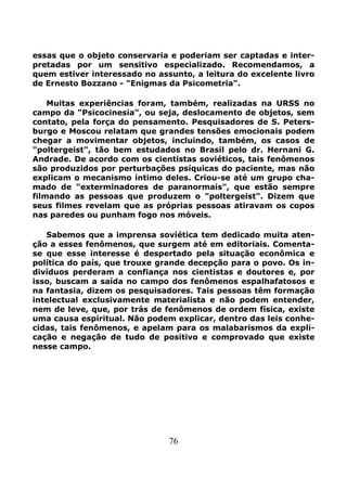 76
essas que o objeto conservaria e poderiam ser captadas e inter-
pretadas por um sensitivo especializado. Recomendamos, a
quem estiver interessado no assunto, a leitura do excelente livro
de Ernesto Bozzano - "Enigmas da Psicometria".
Muitas experiências foram, também, realizadas na URSS no
campo da "Psicocinesia", ou seja, deslocamento de objetos, sem
contato, pela força do pensamento. Pesquisadores de S. Peters-
burgo e Moscou relatam que grandes tensões emocionais podem
chegar a movimentar objetos, incluindo, também, os casos de
"poltergeist", tão bem estudados no Brasil pelo dr. Hernani G.
Andrade. De acordo com os cientistas soviéticos, tais fenômenos
são produzidos por perturbações psíquicas do paciente, mas não
explicam o mecanismo íntimo deles. Criou-se até um grupo cha-
mado de "exterminadores de paranormais", que estão sempre
filmando as pessoas que produzem o "poltergeist". Dizem que
seus filmes revelam que as próprias pessoas atiravam os copos
nas paredes ou punham fogo nos móveis.
Sabemos que a imprensa soviética tem dedicado muita aten-
ção a esses fenômenos, que surgem até em editoriais. Comenta-
se que esse interesse é despertado pela situação econômica e
política do país, que trouxe grande decepção para o povo. Os in-
divíduos perderam a confiança nos cientistas e doutores e, por
isso, buscam a saída no campo dos fenômenos espalhafatosos e
na fantasia, dizem os pesquisadores. Tais pessoas têm formação
intelectual exclusivamente materialista e não podem entender,
nem de leve, que, por trás de fenômenos de ordem física, existe
uma causa espiritual. Não podem explicar, dentro das leis conhe-
cidas, tais fenômenos, e apelam para os malabarismos da expli-
cação e negação de tudo de positivo e comprovado que existe
nesse campo.
 
