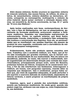 78
Além desses sistemas, Kardec enumera os seguintes: sistema
do músculo estalante, das causas físicas, do reflexo, da alma co-
letiva, do sonambulismo, sistema diabólico ou demoníaco, oti-
mista, uniespírita ou monoespirita, multiespírita e sistema da
alma material. Quem quiser conhecer a refutação desses siste-
mas, vai encontrá-la, de forma convincente, no Cap. IV 1" parte
de "O Livro dos Médiuns".
Após tantas explicações sem base, contemporâneas de Kar-
dec, veio a fase da Metapsíquica, em que os pesquisadores, ge-
ralmente de formação positivista, procuravam explicar o fenô-
meno mediúnico, baseados nas capacidades supranormais do
subconsciente. Vimos, no capitulo anterior, que René Sudre,
pesquisador francês, materialista, e verdadeiro lider antiespirita,
não aceitava a comunicação dos Espíritos. Para ele, as personali-
dades que se manifestam nas sessões Espíritas não passam do
produto de uma sugestão, combinada com a clarividência do mé-
dium (prosopopese-metagnomia).
Evidentemente, Sudre não produziu apenas conceitos sem
base. Trabalhou com a excelente médium, sra. Piper, que já ha-
via sido investigada por grandes cientistas, que se haviam con-
vencido da autenticidade de sua mediunidade. Mas ela estava em
decadência, podendo, às vezes, não exercer a mediunidade, sen-
do sugestionada em determinada direção pela vontade dos expe-
rimentadores, principalmente porque eram, como diz Bozzano,
pretensos homens de Ciência, incapazes de se conservarem neu-
tros, a fim de não interferirem nos fenômenos. Interrogavam a
médium, em transe, com perguntas capciosas, visando obter as
respostas que desejavam. Isto é condenável, porque todos sa-
bem que, por meio de sugestões adequadas, se pode perturbar e
até suprimir o exercício delicado da mediunidade, dependente de
fatores variáveis, e assim propiciar as manifestações do próprio
sonâmbulo.
Vejamos, agora, qual a posição das autoridades católicas,
quanto aos fenômenos mediúnicos. De modo geral, quando não
podem negá-los, atribuem-nos aos anjos ou, mais freqüentemen-
te, aos demônios.
 