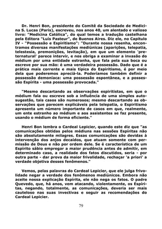 79
Dr. Henri Bon, presidente do Comitê da Sociedade de Medici-
na S. Lucas (Paris), escreveu, nos anos 40, um alentado e valioso
livro: "Medicina Católica", do qual temos a tradução castelhana
pela Editora "Luís Pasteur", de Buenos Aires. Diz ele, no Capitulo
IV - "Possessão e Espiritismo": "Durante nossa resenha, encon-
tramos diversas manifestações mediúnicas (aparições, telepatia,
telestesia, premonições, levitação), em que um elemento 'pre-
ternatural' parece intervir, e nos obriga a examinar a invasão do
médium por uma entidade estranha, que fala pela sua boca ou
escreve por sua mão: é uma verdadeira possessão. Dado que é a
prática mais corrente e mais típica do Espiritismo, é por meio
dela que poderemos apreciá-la. Poderíamos também definir a
possessão demoníaca: uma possessão espontânea, e a posses-
são Espírita - uma possessão provocada."
"Mesmo descartando as observações espiritistas, em que o
médium fala ou escreve sob a influência de uma simples auto-
sugestão, tais casos são numerosos; mesmo descartando as ob-
servações que parecem explicáveis pela telepatia, o Espiritismo
apresenta um número importante de casos em que, realmente,
um ente estranho ao médium e aos assistentes se faz presente,
usando o médium de forma eficiente."
Henri Bon lembra o Cardeal Lepicier, quando este diz que "as
comunicações obtidas pelos médiuns nas sessões Espíritas não
são absolutamente milagres. Essas comunicações são devidas à
intervenção dos anjos decaídos, que atuam somente com per-
missão de Deus e não por ordem dele. Se é característica de um
Espírito sábio empregar a maior prudência antes de admitir, em
determinado caso, a realidade dos fatos discutidos, seria - por
outra parte - dar prova da maior frivolidade, rechaçar 'a priori' a
verdade objetiva desses fenômenos."
Vemos, pelas palavras do Cardeal Lepicier, que ele julga frivo-
lidade negar a verdade dos fenômenos mediúnicos. Embora não
aceite nossa explicação Espírita, ele não nega os fatos. O padre
Quevedo, que, há anos, vem atacando, violentamente, os Espíri-
tas, negando, totalmente, as comunicações, deveria ser mais
cauteloso nas suas invectivas e seguir as recomendações do
Cardeal Lepicier.
 