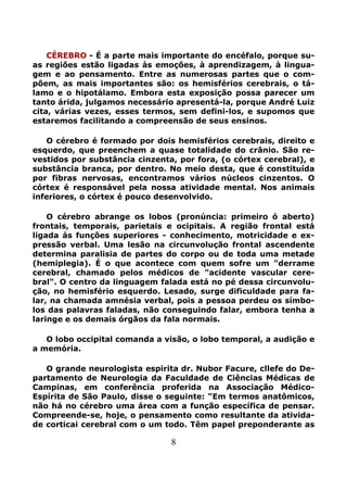 8
CÉREBRO - É a parte mais importante do encéfalo, porque su-
as regiões estão ligadas às emoções, à aprendizagem, à lingua-
gem e ao pensamento. Entre as numerosas partes que o com-
põem, as mais importantes são: os hemisférios cerebrais, o tá-
lamo e o hipotálamo. Embora esta exposição possa parecer um
tanto árida, julgamos necessário apresentá-la, porque André Luiz
cita, várias vezes, esses termos, sem defini-los, e supomos que
estaremos facilitando a compreensão de seus ensinos.
O cérebro é formado por dois hemisférios cerebrais, direito e
esquerdo, que preenchem a quase totalidade do crânio. São re-
vestidos por substância cinzenta, por fora, (o córtex cerebral), e
substância branca, por dentro. No meio desta, que é constituída
por fibras nervosas, encontramos vários núcleos cinzentos. O
córtex é responsável pela nossa atividade mental. Nos animais
inferiores, o córtex é pouco desenvolvido.
O cérebro abrange os lobos (pronúncia: primeiro ó aberto)
frontais, temporais, parietais e ocipitais. A região frontal está
ligada às funções superiores - conhecimento, motricidade e ex-
pressão verbal. Uma lesão na circunvolução frontal ascendente
determina paralisia de partes do corpo ou de toda uma metade
(hemiplegia). É o que acontece com quem sofre um "derrame
cerebral, chamado pelos médicos de "acidente vascular cere-
bral". O centro da linguagem falada está no pé dessa circunvolu-
ção, no hemisfério esquerdo. Lesado, surge dificuldade para fa-
lar, na chamada amnésia verbal, pois a pessoa perdeu os símbo-
los das palavras faladas, não conseguindo falar, embora tenha a
laringe e os demais órgãos da fala normais.
O lobo occipital comanda a visão, o lobo temporal, a audição e
a memória.
O grande neurologista espirita dr. Nubor Facure, cllefe do De-
partamento de Neurologia da Faculdade de Ciências Médicas de
Campinas, em conferência proferida na Associação Médico-
Espírita de São Paulo, disse o seguinte: "Em termos anatômicos,
não há no cérebro uma área com a função específica de pensar.
Compreende-se, hoje, o pensamento como resultante da ativida-
de corticai cerebral com o um todo. Têm papel preponderante as
 