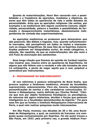 80
Quanto às materializações, Henri Bon concorda com a possi-
bilidade e a freqüência de aparições, imediatas e objetivas, de
seres que têm todas as aparências de vida e estão dotados de
personalidade. Acha que as aparições religiosas (de santos, por
exemplo) e as mediúnicas têm alguns caracteres comuns: objeti-
vidade, personalidade, palavra e também a possibilidade de for-
mação e desaparecimento instantâneos, absolutamente inde-
pendentes da vontade dos experimentadores.
As aparições mediúnicas se produzem para demonstrar que
são possíveis. São débeis e fugazes, mas, quando suficientemen-
te marcadas, são perceptíveis em todos os testes e impressio-
nam as chapas fotográficas. Só esse fato de os Espíritos materia-
lizados poderem ser fotografados exclui, de modo categórico, a
objeção, tão repetida, de que as materializações não são reais e
sim fruto da alucinação dos assistentes.
Essa longa citação que fizemos da opinião do Cardeal Lepicier
visa mostrar que, mesmo entre os opositores do Espiritismo, há
alguns que não faltam com a verdade e não são tomados de uma
ira antiespírita, a ponto de negar aquilo que é real, palpável e
controlável por instrumentos.
B - MEDIUNIDADE OU SUBCONSCIENTE?
Já nos referimos à postura antiespírita de René Sudre, que
procura explicar o fenômeno mediúnico, através de faculdades
supranormais, subconscientes. Para ele, haveria, simplesmente,
personificações de mortos e não verdadeiras comunicações. Ci-
temos a Metapsíquica, assim definida por Charles Richet: "Ciên-
cia que tem por objeto fenômenos fisiológicos ou psicológicos,
de natureza até agora misteriosa, devidos a forças que parecem
inteligentes ou a faculdades desconhecidas do Espírito." Foi para
esse fim que se fundou o Instituto Metapsíquico Internacional de
Paris, o qual veio realizar pesquisas muito interessantes.
Em São Paulo, tivemos, nas décadas de 30 e 40, uma Socie-
dade de Metapsíquica, a qual, ao contrário da francesa, era com-
posta quase exclusivamente por Espíritas. Foi ela quem trouxe a
São Paulo, em 1937, pela primeira vez, o grande médium Fran-
 