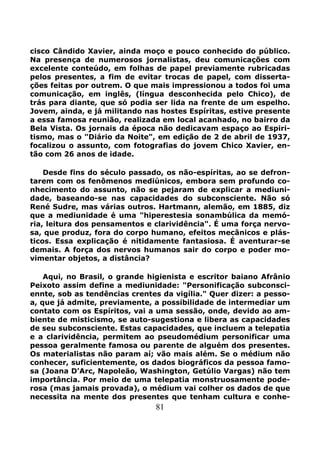 81
cisco Cândido Xavier, ainda moço e pouco conhecido do público.
Na presença de numerosos jornalistas, deu comunicações com
excelente conteúdo, em folhas de papel previamente rubricadas
pelos presentes, a fim de evitar trocas de papel, com disserta-
ções feitas por outrem. O que mais impressionou a todos foi uma
comunicação, em inglês, (língua desconhecida pelo Chico), de
trás para diante, que só podia ser lida na frente de um espelho.
Jovem, ainda, e já militando nas hostes Espíritas, estive presente
a essa famosa reunião, realizada em local acanhado, no bairro da
Bela Vista. Os jornais da época não dedicavam espaço ao Espiri-
tismo, mas o "Diário da Noite", em edição de 2 de abril de 1937,
focalizou o assunto, com fotografias do jovem Chico Xavier, en-
tão com 26 anos de idade.
Desde fins do século passado, os não-espíritas, ao se defron-
tarem com os fenômenos mediúnicos, embora sem profundo co-
nhecimento do assunto, não se pejaram de explicar a mediuni-
dade, baseando-se nas capacidades do subconsciente. Não só
René Sudre, mas várias outros. Hartmann, alemão, em 1885, diz
que a mediunidade é uma "hiperestesia sonambúlica da memó-
ria, leitura dos pensamentos e clarividência". É uma força nervo-
sa, que produz, fora do corpo humano, efeitos mecânicos e plás-
ticos. Essa explicação é nitidamente fantasiosa. É aventurar-se
demais. A força dos nervos humanos sair do corpo e poder mo-
vimentar objetos, a distância?
Aqui, no Brasil, o grande higienista e escritor baiano Afrânio
Peixoto assim define a mediunidade: "Personificação subconsci-
ennte, sob as tendências crentes da vigília." Quer dizer: a pesso-
a, que já admite, previamente, a possibilidade de intermediar um
contato com os Espíritos, vai a uma sessão, onde, devido ao am-
biente de misticismo, se auto-sugestiona e libera as capacidades
de seu subconsciente. Estas capacidades, que incluem a telepatia
e a clarividência, permitem ao pseudomédium personificar uma
pessoa geralmente famosa ou parente de alguém dos presentes.
Os materialistas não param aí; vão mais além. Se o médium não
conhecer, suficientemente, os dados biográficos da pessoa famo-
sa (Joana D'Arc, Napoleão, Washington, Getúlio Vargas) não tem
importância. Por meio de uma telepatia monstruosamente pode-
rosa (mas jamais provada), o médium vai colher os dados de que
necessita na mente dos presentes que tenham cultura e conhe-
 