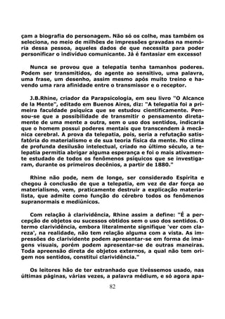 82
çam a biografia do personagem. Não só os colhe, mas também os
seleciona, no meio de milhões de impressões gravadas na memó-
ria dessa pessoa, aqueles dados de que necessita para poder
personificar o indivíduo comunicante. Já é fantasiar em excesso!
Nunca se provou que a telepatia tenha tamanhos poderes.
Podem ser transmitidos, do agente ao sensitivo, uma palavra,
uma frase, um desenho, assim mesmo após muito treino e ha-
vendo uma rara afinidade entre o transmissor e o receptor.
J.B.Rhine, criador da Parapsicologia, em seu livro "O Alcance
de la Mente", editado em Buenos Aires, diz: "A telepatia foi a pri-
meira faculdade psíquica que se estudou cientificamente. Pen-
sou-se que a possibilidade de transmitir o pensamento direta-
mente de uma mente a outra, sem o uso dos sentidos, indicaria
que o homem possui poderes mentais que transcendem à mecâ-
nica cerebral. A prova da telepatia, pois, seria a refutação satis-
fatória do materialismo e de sua teoria física da mente. No clima
de profunda desilusão intelectual, criado no último século, a te-
lepatia permitia abrigar alguma esperança e foi o mais ativamen-
te estudado de todos os fenômenos psíquicos que se investiga-
ram, durante os primeiros decênios, a partir de 1880."
Rhine não pode, nem de longe, ser considerado Espírita e
chegou à conclusão de que a telepatia, em vez de dar força ao
materialismo, vem, praticamente destruir a explicação materia-
lista, que admite como função do cérebro todos os fenômenos
supranormais e mediúnicos.
Com relação à clarividência, Rhine assim a define: "É a per-
cepção de objetos ou sucessos obtidos sem o uso dos sentidos. O
termo clarividência, embora literalmente signifique 'ver com cla-
reza', na realidade, não tem relação alguma com a vista. As im-
pressões do clarividente podem apresentar-se em forma de ima-
gens visuais, porém podem apresentar-se de outras maneiras.
Toda apreensão direta de objetos externos, a qual não tem ori-
gem nos sentidos, constitui clarividência."
Os leitores hão de ter estranhado que tivéssemos usado, nas
últimas páginas, várias vezes, a palavra médium, e só agora apa-
 