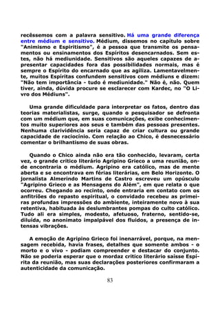 83
recêssemos com a palavra sensitivo. Há uma grande diferença
entre médium e sensitivo. Médium, dissemos no capítulo sobre
"Animismo e Espiritismo", é a pessoa que transmite os pensa-
mentos ou ensinamentos dos Espíritos desencarnados. Sem es-
tes, não há mediunidade. Sensitivos são aqueles capazes de a-
presentar capacidades fora das possibilidades normais, mas é
sempre o Espírito do encarnado que as agiliza. Lamentavelmen-
te, muitos Espíritas confundem sensitivos com médiuns e dizem:
"Não tem importância - tudo é mediunidade." Não é, não. Quem
tiver, ainda, dúvida procure se esclarecer com Kardec, no "O Li-
vro dos Médiuns".
Uma grande dificuldade para interpretar os fatos, dentro das
teorias materialistas, surge, quando o pesquisador se defronta
com um médium que, em suas comunicações, exibe conhecimen-
tos muito superiores aos seus e também das pessoas presentes.
Nenhuma clarividência seria capaz de criar cultura ou grande
capacidade de raciocínio. Com relação ao Chico, é desnecessário
comentar o brilhantismo de suas obras.
Quando o Chico ainda não era tão conhecido, levaram, certa
vez, o grande critico literário Agripino Grieco a uma reunião, on-
de encontraria o médium. Agripino era católico, mas de mente
aberta e se encontrava em férias literárias, em Belo Horizonte. O
jornalista Almerindo Martins de Castro escreveu um opúsculo
"Agripino Grieco e as Mensagens do Além", em que relata o que
ocorreu. Chegando ao recinto, onde entraria em contato com os
anfitriões do repasto espiritual, o convidado recebeu as primei-
ras profundas impressões do ambiente, inteiramente novo à sua
retentiva, habituada às deslumbrantes pompas do culto católico.
Tudo ali era simples, modesto, afetuoso, fraterno, sentido-se,
diluída, no anonimato impalpável dos fluidos, a presença de in-
tensas vibrações.
A emoção de Agripino Grieco foi inenarrável, porque, na men-
sagem recebida, havia frases, detalhes que somente ambos - o
morto e o vivo - podiam compreender e destacar do conjunto.
Não se poderia esperar que o mordaz critico literário saísse Espí-
rita da reunião, mas suas declarações posteriores confirmaram a
autenticidade da comunicação.
 