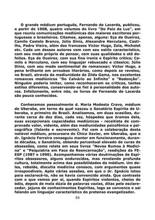 84
O grande médium português, Fernando de Lacerda, publicou,
a partir de 1908, quatro volumes do livro "Do Paiz da Luz", em
que reuniu comunicações mediúnicas dos maiores escritores por-
tugueses e brasileiros. Citamos, apenas, alguns: Eça de Oueiroz,
Camilo Castelo Branco, Júlio Diniz, Alexandre Herculano, Casti-
lho, Padre Vieira, além dos franceses Victor Hugo, Zola, Michelet
etc. Cada um desses autores vem com seu estilo característico,
com seu modo próprio de pensar, com suas qualidades e até de-
feitos. Eça de Oueiroz, com sua fina ironia e Espírito critico; Ca-
milo e Herculano, com seu linguajar rebuscado e clássico; Júlio
Diniz, com seu modo sentimental de romancear; Victor Hugo, a
pena brilhante em arroubos literários, como depois se revelou,
no Brasil, através da mediunidade de Zilda Gama, nos excelentes
romances mediúnicos "Do Calvário ao Infinito" e "Redenção".
Ninguém poderia imitar, como reconheceram os criticos, tantos
estilos diferentes, conservando-se fiel à personalidade dos auto-
res. Infelizmente, entre nós, os livros de Fernando de Lacerda
são pouco conhecidos.
Conhecemos pessoalmente d. Maria Modesto Cravo, médium
de Uberaba, em torno da qual nasceu o Sanatório Espírita de U-
beraba, o primeiro do Brasil. Analisamos, em duas ocasiões, du-
rante cerca de dez dias, cada vez, hóspedes que éramos dela,
suas excepcionais capacidades mediúnicas - receitista de com-
provado valor, vidente, além das mediunidades psicofônica e psi-
cográfica (falante e escrevente). Foi com a colaboração desta
notável médium, precursora do Chico Xavier, em Uberaba, que o
dr. Ignácio Ferreira conseguiu manter em funcionamento, duran-
te décadas, o Sanatório, obtendo percentual elevado de curas de
obsessões, como relata em seus livros "Novos Rumos à Medici-
na" e "Psiquiatria em Face da Reencarnação", reedições da FE-
ESP (1987 e 1990). Acompanhamos várias doutrinações de Espí-
ritos obsessores, alguns endurecidos, mas revelando profunda
cultura, totalmente acima das possibilidades da médium. Um de-
les, rebelde, discutia medicina conosco, com argumentos quase
irrespondíveis. Após várias sessões, em que o dr. Ignácio lutou
para esclarecê-lo, não se havia convencido ainda. Que contraste
com o que vemos por aí, quando Espíritos violentos, cheios de
ódio, depois de meía dúzia de palavras vazias, ditas pelo esclare-
cedor, jejuno de conhecimentos Espíritas, logo se convence e sai
falando um linguajar característico do pretenso evangelizador.
 