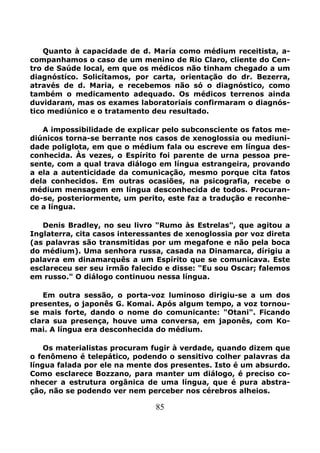 85
Quanto à capacidade de d. María como médium receitista, a-
companhamos o caso de um menino de Rio Claro, cliente do Cen-
tro de Saúde local, em que os médicos não tinham chegado a um
diagnóstíco. Solicítamos, por carta, orientação do dr. Bezerra,
através de d. Maria, e recebemos não só o diagnóstico, como
também o medicamento adequado. Os médicos terrenos ainda
duvidaram, mas os exames laboratoriais confirmaram o diagnós-
tico mediúnico e o tratamento deu resultado.
A impossibilidade de explicar pelo subconsciente os fatos me-
diúnicos torna-se berrante nos casos de xenoglossia ou mediuni-
dade poliglota, em que o médium fala ou escreve em língua des-
conhecida. Às vezes, o Espírito foi parente de urna pessoa pre-
sente, com a qual trava diálogo em língua estrangeira, provando
a ela a autenticidade da comunicação, mesmo porque cita fatos
dela conhecidos. Em outras ocasiões, na psicografia, recebe o
médium mensagem em língua desconhecida de todos. Procuran-
do-se, posteriormente, um perito, este faz a tradução e reconhe-
ce a língua.
Denis Bradley, no seu livro "Rumo às Estrelas", que agitou a
Inglaterra, cita casos interessantes de xenoglossia por voz direta
(as palavras são transmitidas por um megafone e não pela boca
do médium). Uma senhora russa, casada na Dinamarca, dírigiu a
palavra em dinamarquês a um Espírito que se comunicava. Este
esclareceu ser seu irmão falecido e disse: "Eu sou Oscar; falemos
em russo." O diálogo continuou nessa língua.
Em outra sessão, o porta-voz luminoso dirigiu-se a um dos
presentes, o japonês G. Komai. Após algum tempo, a voz tornou-
se mais forte, dando o nome do comunicante: "Otani". Ficando
clara sua presença, houve uma conversa, em japonês, com Ko-
mai. A língua era desconhecida do médium.
Os materialistas procuram fugir à verdade, quando dizem que
o fenômeno é telepático, podendo o sensitivo colher palavras da
língua falada por ele na mente dos presentes. Isto é um absurdo.
Como esclarece Bozzano, para manter um diálogo, é preciso co-
nhecer a estrutura orgânica de uma língua, que é pura abstra-
ção, não se podendo ver nem perceber nos cérebros alheios.
 