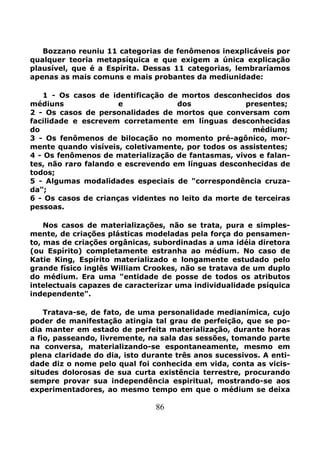 86
Bozzano reuniu 11 categorias de fenômenos inexplicáveis por
qualquer teoria metapsíquica e que exigem a única explicação
plausível, que é a Espírita. Dessas 11 categorias, lembraríamos
apenas as mais comuns e mais probantes da mediunidade:
1 - Os casos de identificação de mortos desconhecidos dos
médiuns e dos presentes;
2 - Os casos de personalidades de mortos que conversam com
facilidade e escrevem corretamente em línguas desconhecidas
do médium;
3 - Os fenômenos de bilocação no momento pré-agônico, mor-
mente quando visíveis, coletivamente, por todos os assistentes;
4 - Os fenômenos de materialização de fantasmas, vivos e falan-
tes, não raro falando e escrevendo em línguas desconhecidas de
todos;
5 - Algumas modalidades especiais de "correspondência cruza-
da";
6 - Os casos de crianças videntes no leito da morte de terceiras
pessoas.
Nos casos de materializações, não se trata, pura e simples-
mente, de criações plásticas modeladas pela força do pensamen-
to, mas de criações orgânicas, subordinadas a uma idéia diretora
(ou Espírito) completamente estranha ao médium. No caso de
Katie King, Espírito materializado e longamente estudado pelo
grande físico inglês William Crookes, não se tratava de um duplo
do médium. Era uma "entidade de posse de todos os atributos
intelectuais capazes de caracterizar uma individualidade psíquica
independente".
Tratava-se, de fato, de uma personalidade medianímica, cujo
poder de manifestação atingia tal grau de perfeição, que se po-
dia manter em estado de perfeita materialização, durante horas
a fio, passeando, livremente, na sala das sessões, tomando parte
na conversa, materializando-se espontaneamente, mesmo em
plena claridade do dia, isto durante três anos sucessivos. A enti-
dade diz o nome pelo qual foi conhecida em vida, conta as vicis-
situdes dolorosas de sua curta existência terrestre, procurando
sempre provar sua independência espiritual, mostrando-se aos
experimentadores, ao mesmo tempo em que o médium se deixa
 