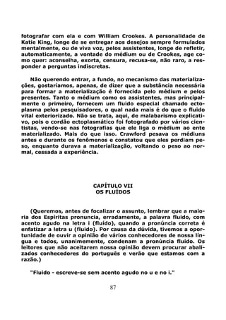 87
fotografar com ela e com William Crookes. A personalidade de
Katie King, longe de se entregar aos desejos sempre formulados
mentalmente, ou de viva voz, pelos assistentes, longe de refletir,
automaticamente, a vontade do médium ou de Crookes, age co-
mo quer: aconselha, exorta, censura, recusa-se, não raro, a res-
ponder a perguntas indiscretas.
Não querendo entrar, a fundo, no mecanismo das materializa-
ções, gostaríamos, apenas, de dizer que a substância necessária
para formar a materialização é fornecida pelo médium e pelos
presentes. Tanto o médium como os assistentes, mas principal-
mente o primeiro, fornecem um fluido especial chamado ecto-
plasma pelos pesquisadores, o qual nada mais é do que o fluido
vital exteriorizado. Não se trata, aqui, de malabarismo explicati-
vo, pois o cordão ectoplasmático foi fotografado por vários cien-
tistas, vendo-se nas fotografias que ele liga o médium ao ente
materializado. Mais do que isso. Crawford pesava os médiuns
antes e durante os fenômenos e constatou que eles perdiam pe-
so, enquanto durava a materialização, voltando o peso ao nor-
mal, cessada a experiência.
CAPÍTULO VII
OS FLUÍDOS
(Queremos, antes de focalizar o assunto, lembrar que a maio-
ria dos Espíritas pronuncia, erradamente, a palavra fluido, com
acento agudo na letra i (fluído), quando a pronúncia correta é
enfatizar a letra u (fluido). Por causa da dúvida, tivemos a opor-
tunidade de ouvir a opinião de vários conhecedores de nossa lín-
gua e todos, unanimemente, condenam a pronúncia fluído. Os
leitores que não aceitarem nossa opinião devem procurar abali-
zados conhecedores do português e verão que estamos com a
razão.)
"Fluido - escreve-se sem acento agudo no u e no i."
 