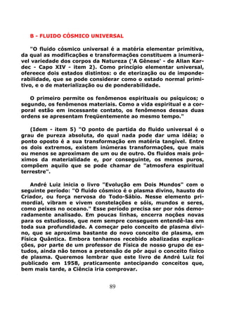 89
B - FLUIDO CÓSMICO UNIVERSAL
"O fluido cósmico universal é a matéria elementar primitiva,
da qual as modificações e transformações constituem a inumerá-
vel variedade dos corpos da Natureza ('A Gênese' - de Allan Kar-
dec - Capo XIV - item 2). Como princípio elementar universal,
ofereece dois estados distintos: o de eterização ou de imponde-
rabilidade, que se pode considerar como o estado normal primi-
tivo, e o de materialização ou de ponderabilidade.
O primeiro permite os fenômenos espirituais ou psíquicos; o
segundo, os fenômenos materiais. Como a vida espiritual e a cor-
poral estão em incessante contato, os fenômenos dessas duas
ordens se apresentam freqüentemente ao mesmo tempo."
(Idem - item 5) "O ponto de partida do fluido universal é o
grau de pureza absoluta, do qual nada pode dar uma idéia; o
ponto oposto é a sua transformação em matéria tangível. Entre
os dois extremos, existem inúmeras transformações, que mais
ou menos se aproximam de um ou de outro. Os fluidos mais pró-
ximos da materialidade e, por conseguinte, os menos puros,
compõem aquilo que se pode chamar de "atmosfera espiritual
terrestre".
André Luiz inicia o livro "Evolução em Dois Mundos" com o
seguinte período: "O fluido cósmico é o plasma divino, hausto do
Criador, ou força nervosa do Todo-Sábio. Nesse elemento pri-
mordial, vibram e vivem constelações e sóis, mundos e seres,
como peixes no oceano." Esse período precisa ser por nós demo-
radamente analisado. Em poucas linhas, encerra noções novas
para os estudiosos, que nem sempre conseguem entendê-las em
toda sua profundidade. A começar pelo conceito de plasma divi-
no, que se aproxima bastante do novo conceito de plasma, em
Física Quântica. Embora tenhamos recebido abalizadas explica-
ções, por parte de um professor de Física de nosso grupo de es-
tudos, ainda não temos a pretensão de pôr aqui o conceito físico
de plasma. Queremos lembrar que este livro de André Luiz foi
publicado em 1958, praticamente antecipando conceitos que,
bem mais tarde, a Ciência iria comprovar.
 