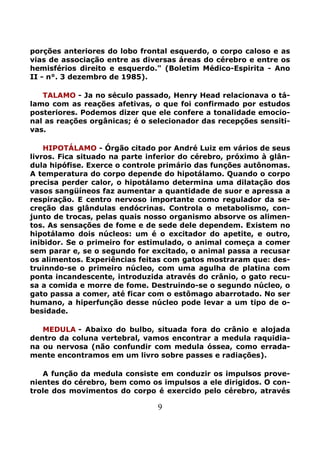 9
porções anteriores do lobo frontal esquerdo, o corpo caloso e as
vias de associação entre as diversas áreas do cérebro e entre os
hemisférios direito e esquerdo." (Boletim Médico-Espirita - Ano
II - n°. 3 dezembro de 1985).
TALAMO - Ja no século passado, Henry Head relacionava o tá-
lamo com as reações afetivas, o que foi confirmado por estudos
posteriores. Podemos dizer que ele confere a tonalidade emocio-
nal as reações orgânicas; é o selecionador das recepções sensiti-
vas.
HIPOTÁLAMO - Órgão citado por André Luiz em vários de seus
livros. Fica situado na parte inferior do cérebro, próximo à glân-
dula hipófise. Exerce o controle primário das funções autônomas.
A temperatura do corpo depende do hipotálamo. Quando o corpo
precisa perder calor, o hipotálamo determina uma dilatação dos
vasos sangüíneos faz aumentar a quantidade de suor e apressa a
respiração. E centro nervoso importante como regulador da se-
creção das glândulas endócrinas. Controla o metabolismo, con-
junto de trocas, pelas quais nosso organismo absorve os alimen-
tos. As sensações de fome e de sede dele dependem. Existem no
hipotálamo dois núcleos: um é o excitador do apetite, e outro,
inibidor. Se o primeiro for estimulado, o animal começa a comer
sem parar e, se o segundo for excitado, o animal passa a recusar
os alimentos. Experiências feitas com gatos mostraram que: des-
truinndo-se o primeiro núcleo, com uma agulha de platina com
ponta incandescente, introduzida através do crânio, o gato recu-
sa a comida e morre de fome. Destruindo-se o segundo núcleo, o
gato passa a comer, até ficar com o estômago abarrotado. No ser
humano, a hiperfunção desse núcleo pode levar a um tipo de o-
besidade.
MEDULA - Abaixo do bulbo, situada fora do crânio e alojada
dentro da coluna vertebral, vamos encontrar a medula raquidia-
na ou nervosa (não confundir com medula óssea, como errada-
mente encontramos em um livro sobre passes e radiações).
A função da medula consiste em conduzir os impulsos prove-
nientes do cérebro, bem como os impulsos a ele dirigidos. O con-
trole dos movimentos do corpo é exercido pelo cérebro, através
 